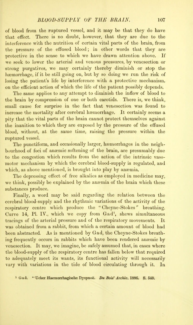 of blood from the ruptured vessel, and it may be that they do have that effect. There is no doubt, however, that they are due to the iiiteiference with the nutrition of certain vital parts of the brain, from the pressure of the effused blood; in other words that they are protective in the sense to which we have drawn attention above. If we seek to lower the arterial and venous pressures, by venesection or strong purgatives, we may certainly thereby diminish or stop the liieinorrhage, if it be still going on, but by so doing we run the risk of losing the patient's life by interference with a protective mechanism, on the efficient action of which the life of the patient possibly depends. The same applies to any attempt to diminish the inflow of blood to the brain by compression of one or both carotids. There is, we think, small cause for surprise in the fact that venesection was found to increase the mortality after cerebral haemorrhage. It certainly seems a pity that the vital parts of the brain cannot protect themselves against the inanition to which they are exposed by the pressure of the effused blood, without, at the same time, raising the pressure within the ruptured vessel. The punctiform, and occasionally larger, ha3morrhages in the neigh- bourhood of foci of ana^nic softening of the brain, are presumably due to the congestion which results from the action of the intrinsic vaso- motor mechanism by which the cerebral blood-supply is regulated, and which, as above mentioned, is brought into play by ana?mia. The depressing effect of free alkalies as employed in medicine may, we think, possibly be explained by the anaemia of the brain which these substances produce. Finally, a word may be said regarding the relation between the cerebral blood-supply and the rhythmic variations of the activity of the respiratory centre which produce the  Cheyne-Stokes breathing. Curve 14, PI. IV... which we copy from Gad\ shews simultaneous tracings of the arterial pressure and of the respiratory movements. It was obtained from a rabbit, from which a certain amount of blood had been abstracted. As is mentioned by Gad, the Cheyne-Stokes breath- ing frequently occurs in rabbits which have been rendered anaemic by venesection. It may, we imagine, be safely assumed that, in cases where the blood-supply of the respiratory centre has fallen below that required to adequately meet its wants, its functional activity will necessarily vary with variations in the tide of blood circulating through it. In 1 Gad. *'Ueber Haemorrhagisclie Dyspnoe. Du Bois' Archiv. 1886. S. 5^3.