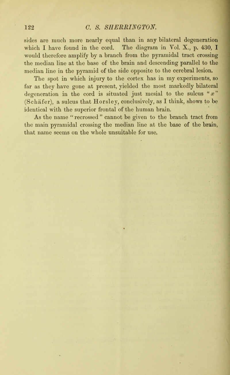 122 C. S. SHERRINGTON. sides are much more nearly equal than in any bilateral degeneration which I have found in the cord. The diagram in Vol. X., p. 430, I would therefore amplify by a branch from the pyramidal tract crossing the median line at the base of the brain and descending parallel to the median line in the pyramid of the side opposite to the cerebral lesion. The spot in which injury to the cortex has in my experiments, so far as they have gone at present, yielded the most markedly bilateral degeneration in the cord is situated just mesial to the sulcus (Schafer), a sulcus that Horsley, conclusively, as I think, shows to be identical with the superior frontal of the human brain. As the name ''recrossed cannot be given to the branch tract from the main pyramidal crossing the median line at the base of the brain, that name seems on the whole unsuitable for use.