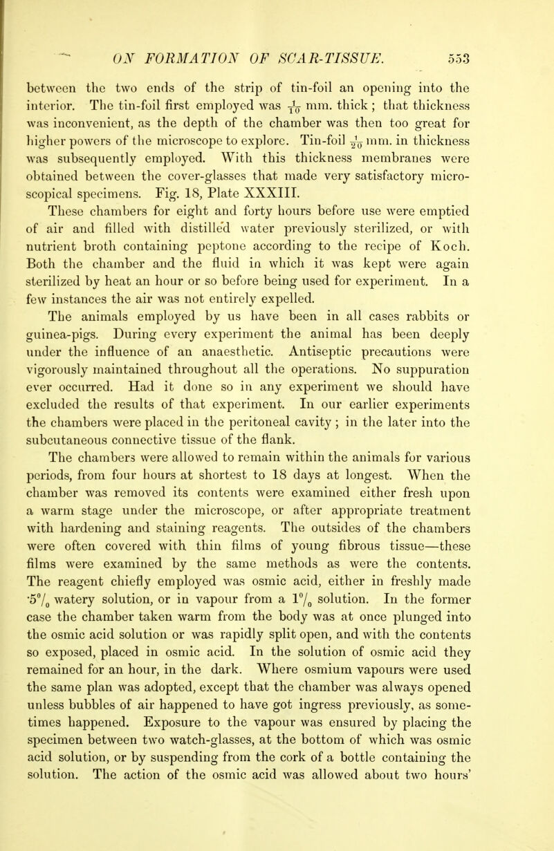 between the two ends of the strip of tin-foil an opening into the interior. The tin-foil first employed was -J^ mm. thick ; that thickness was inconvenient, as the depth of the chamber was then too great for higher powers of the microscope to explore. Tin-foil 2V thickness was subsequently employed. With this thickness membranes were obtained between the cover-glasses that made very satisfactory micro- scopical specimens. Fig. 18, Plate XXXIII. These chambers for eight and forty hours before use were emptied of air and filled with distille'd water previously sterilized, or with nutrient broth containing peptone according to the recipe of Koch. Both the chamber and the fluid in which it was kept were again sterilized by heat an hour or so before being used for experiment. In a few instances the air was not entirely expelled. The animals employed by us have been in all cases rabbits or guinea-pigs. During every experiment the animal has been deeply under the influence of an anaesthetic. Antiseptic precautions were vigorously maintained throughout all the operations. No suppuration ever occurred. Had it done so in any experiment we should have excluded the results of that experiment. In our earlier experiments the chambers were placed in the peritoneal cavity ; in the later into the subcutaneous connective tissue of the flank. The chambers were allowed to remain within the animals for various periods, from four hours at shortest to 18 days at longest. When the chamber was removed its contents were examined either fresh upon a warm stage under the microscope, or after appropriate treatment with hardening and staining reagents. The outsides of the chambers were often covered with, thin films of young fibrous tissue—these films were examined by the same methods as were the contents. The reagent chiefly employed was osmic acid, either in freshly made •57o watery solution, or in vapour from a l7o solution. In the former case the chamber taken warm from the body was at once plunged into the osmic acid solution or was rapidly split open, and with the contents so exposed, placed in osmic acid. In the solution of osmic acid they remained for an hour, in the dark. Where osmium vapours were used the same plan was adopted, except that the chamber was always opened unless bubbles of air happened to have got ingress previously, as some- times happened. Exposure to the vapour was ensured by placing the specimen between two watch-glasses, at the bottom of which was osmic acid solution, or by suspending from the cork of a bottle containing the solution. The action of the osmic acid was allowed about two hours'