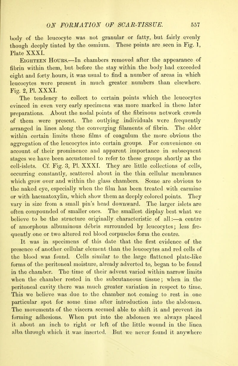 body of the leucocyte was not granular or fatty, but fairly evenly though deeply tinted by the osmium. These points are seen in Fig. 1, Plate XXXI. Eighteen Hours.—In chambers removed after the appearance of fibrin within them, but before the stay within the body had exceeded eight and forty hours, it was usual to find a number of areas in which leucocytes were present in much greater numbers than elsewhere. Fig. 2, PL XXXI. The tendency to collect to certain points which the leucocytes evinced in even very early specimens was more marked in these later preparations. About the nodal points of the fibrinous network crowds of them were present. The outlying individuals were frequently arranged in lines along the converging filaments of fibrin. The older within certain limits these films of coagulum the more obvious the aggregation of the leucocytes into certain groups. For convenience on account of their prominence and apparent importance in subsequent stages we have been accustomed to refer to these groups shortly as the cell-islets. Cf. Fig. 3, PI. XXXI. They are little collections of cells, occurring constantly, scattered about in the thin cellular membranes which grow over and within the glass chambers. Some are obvious to the naked eye, especially when the film has been treated with carmine or with haematoxylin, which show them as deeply colored points. They vary in size from a small pin's head downward. The larger islets are often compounded of smaller ones. The smallest display best what we believe to be the structure originally characteristic of all:—a centre of amorphous albuminous debris surrounded by leucocytes; less fre- quently one or two altered red blood corpuscles form the centre. It was in specimens of this date that the first evidence of the presence of another cellular element than the leucocytes and red cells of the blood was found. Cells similar to the large flattened plate-like forms of the peritoneal moisture, already adverted to, began to be found in the chamber. The time of their advent varied within narrow limits when the chamber rested in the subcutaneous tissue; when in the peritoneal cavity there was much greater variation in respect to time. This we believe was due to the chamber not coming to rest in one particular spot for some time after introduction into the abdomen. The movements of the viscera seemed able to shift it and prevent its forming adhesions. When put into the abdomen we always placed it about an inch to right or left of the little wound in the linea alba through which it was inserted. But we never found it anywhere