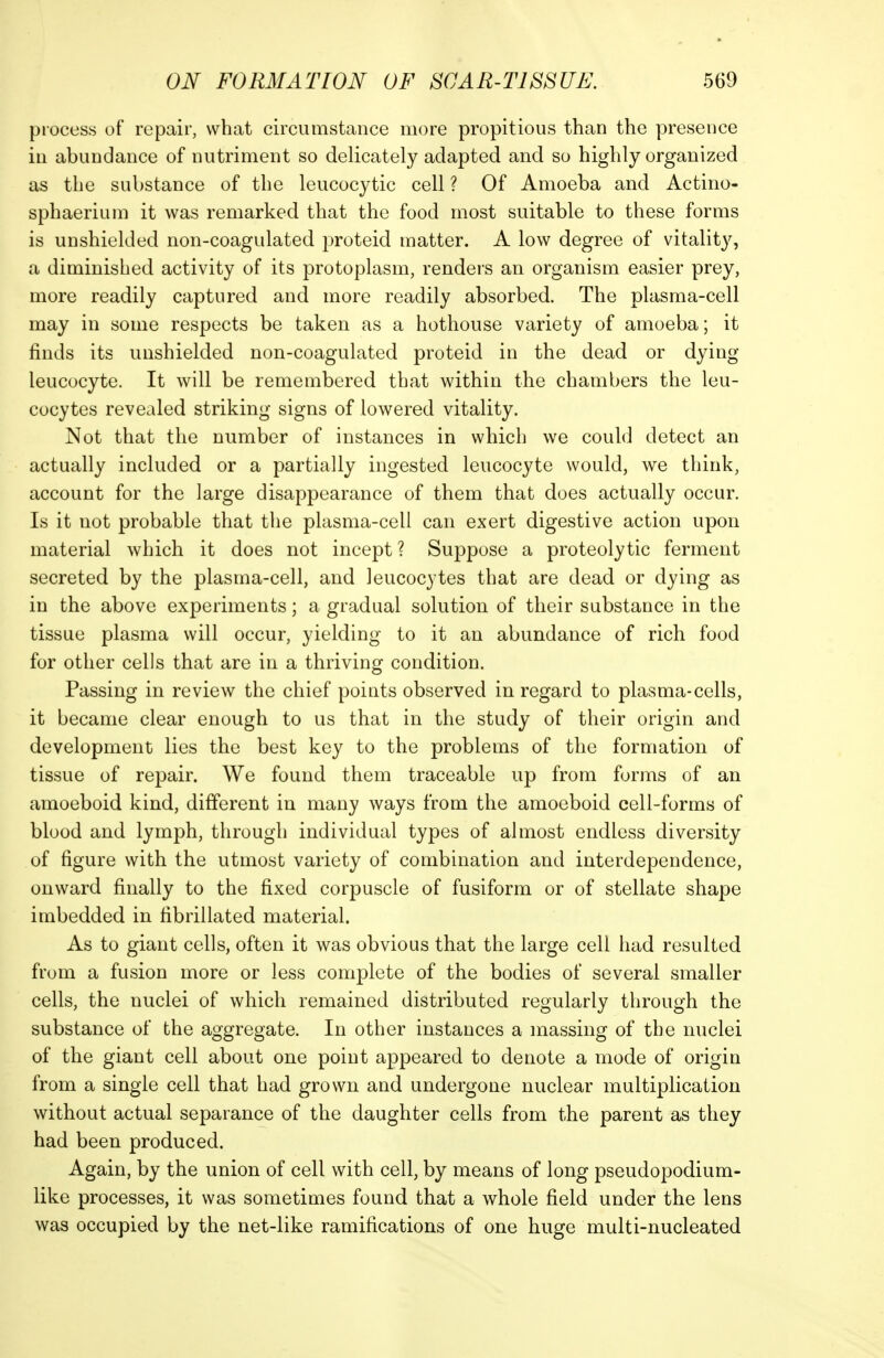 process of repair, what circumstance more propitious than the presence in abundance of nutriment so delicately adapted and so highly organized as the substance of the leucocytic cell ? Of Amoeba and Actino- sphaerium it was remarked that the food most suitable to these forms is unshielded non-coagulated proteid matter. A low degree of vitality, a diminished activity of its protoplasm, renders an organism easier prey, more readily captured and more readily absorbed. The plasma-cell may in some respects be taken as a hothouse variety of amoeba; it finds its unshielded non-coagulated proteid in the dead or dying leucocyte. It will be remembered that within the chambers the leu- cocytes revealed striking signs of lowered vitality. Not that the number of instances in which we could detect an actually included or a partially ingested leucocyte would, we think, account for the large disappearance of them that does actually occur. Is it not probable that the plasma-cell can exert digestive action upon material which it does not incept ? Suppose a proteolytic ferment secreted by the plasma-cell, and leucocytes that are dead or dying as in the above experiments; a gradual solution of their substance in the tissue plasma will occur, yielding to it an abundance of rich food for other cells that are in a thriving condition. Passing in review the chief points observed in regard to plasma-cells, it became clear enough to us that in the study of their origin and development lies the best key to the problems of the formation of tissue of repair. We found them traceable up from forms of an amoeboid kind, different in many ways from the amoeboid cell-forms of blood and lymph, through individual types of almost endless diversity of figure with the utmost variety of combination and interdependence, onward finally to the fixed corpuscle of fusiform or of stellate shape imbedded in fibrillated material. As to giant cells, often it was obvious that the large cell had resulted from a fusion more or less complete of the bodies of several smaller cells, the nuclei of which remained distributed regularly through the substance of the aggregate. In other instances a massing of the nuclei of the giant cell about one point appeared to denote a mode of origin from a single cell that had grown and undergone nuclear multiplication without actual separance of the daughter cells from the parent as they had been produced. Again, by the union of cell with cell, by means of long pseudopodium- like processes, it was sometimes found that a whole field under the lens was occupied by the net-like ramifications of one huge multi-nucleated