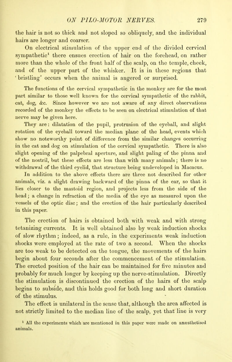 the hair is not so thick and not sloped so obliquely, and the individual hairs are longer and coarser. On electrical stimulation of the upper end of the divided cervical sympathetic^ there ensues erection of hair on the forehead, on rather more than the whole of the front half of the scalp, on the temple, cheek, and of the upper part of the whisker. It is in these regions that ' bristling' occurs when the animal is angered or surprised. The functions of the cervical sympathetic in the monkey are for the most part similar to those well known for the cervical sympathetic of the rabbit, cat, dog, (fee. Since however we are not aware of any direct observations recorded of the monkey the effects to be seen on electrical stimulation of that nerve may be given here. They are: dilatation of the pupil, protrusion of the eyeball, and slight rotation of the eyeball toward the median plane of the head, events which show no noteworthy point of difference from the similar changes occurring in the cat and dog on stimulation of the cervical sympathetic. There is also slight opening of the palpebral aperture, and slight paling of the pinna and of the nostril, but these effects are less than with many animals; there is no withdrawal of the third eyelid, that structure being undeveloped in Macacus. In addition to the above effects there are three not described for other animals, viz. a slight drawing backward of the pinna of the ear, so that it lies closer to the mastoid region, and projects less from the side of the head; a change in refraction of the media of the eye as measured upon the vessels of the optic disc; and the erection of the hair particularly described in this paper. The erection of hairs is obtained both with weak and with strong tetanizing currents. It is well obtained also by weak induction shocks of slow rhythm; indeed, as a rule, in the experiments weak induction shocks were employed at the rate of two a second. When the shocks are too weak to be detected on the tongue, the movements of the hairs begin about four seconds after the commencement of the stimulation. The erected position of the hair can be maintained for five minutes and probably for much longer by keeping up the nerve-stimulation. Directly the stimulation is discontinued the erection of the hairs of the scalp begins to subside, and this holds good for both long and short duration of the stimulus. The effect is unilateral in the sense that, although the area affected is not strictly limited to the median line of the scalp, yet that line is very 1 All the experiments which are mentioned in this paper were made on anaesthetised animals.