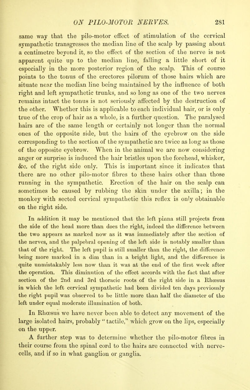 same way that the pilo-motor effect of stimulation of the cervical sympathetic transgresses the median line of the scalp by passing about a centimetre beyond it, so the effect of the section of the nerve is not apparent quite up to the median line, falling a little short of it especially in the more posterior region of the scalp. This of course points to the tonus of the erectores pilorum of those hairs which are situate near the median line being maintained by the influence of both right and left sympathetic trunks, and so long as one of the two nerves remains intact the tonus is not seriously affected by the destruction of the other. Whether this is applicable to each individual hair, or is only true of the crop of hair as a whole, is a further question. The paralysed hairs are of the same length or certainly not longer than the normal ones of the opposite side, but the hairs of the eyebrow on the side corresponding to the section of the sympathetic are twice as long as those of the opposite eyebrow. When in the animal we are now considering anger or surprise is induced the hair bristles upon the forehead, whisker, &c. of the right side only. This is important since it indicates that there are no other pilo-motor fibres to these hairs other than those running in the sympathetic. Erection of the hair on the scalp can sometimes be caused by rubbing the skin under the axilla; in the monkey with sected cervical sympathetic this reflex is only obtainable on the right side. In addition it may be mentioned that the left pinna still projects from the side of the head more than does the right, indeed the difference between the two appears as marked now as it was immediately after the section of the nerves, and the palpebral opening of the left side is notably smaller than that of the right. The left pupil is still smaller than the right, the difference being more marked in a dim than in a bright light, and the difference is quite unmistakably less now than it was at the end of the first week after the operation. This diminution of the effect accords with the fact that after section of the 2nd and 3rd thoracic roots of the right side in a Rhcesus in which the left cervical sympathetic had been divided ten days previously the right pupil was observed to be little more than half the diameter of the left under equal moderate illumination of both. In Rhoesus we have never been able to detect any movement of the large isolated hairs, probably  tactile, which grow on the lips, especially on the upper. A further step was to determine whether the pilo-motor fibres in their course from the spinal cord to the hairs are connected with nerve- cells, and if so in what ganglion or ganglia.