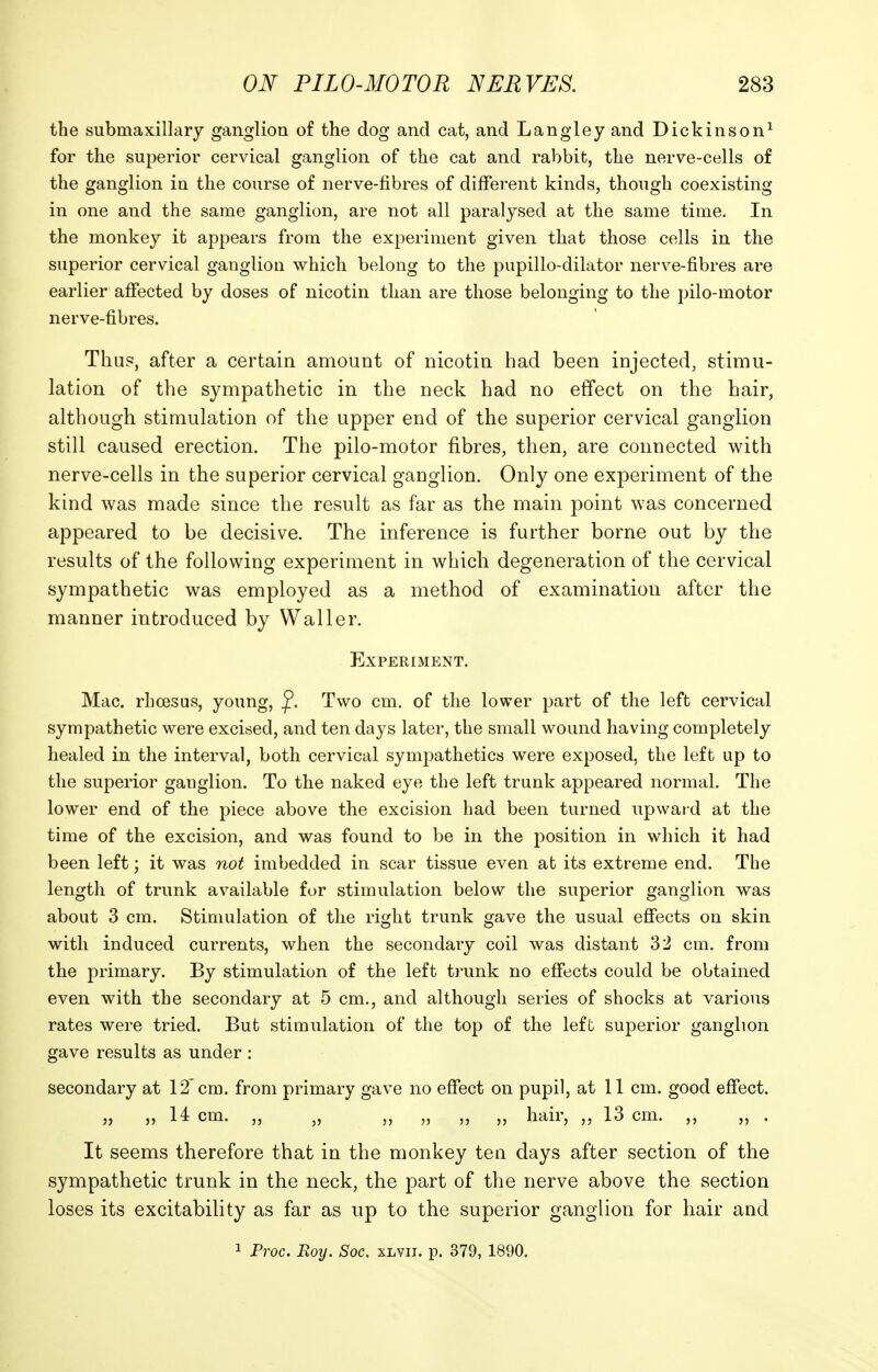 the submaxillary ganglion of the dog and cat, and Langley and Dickinson^ for the superior cervical ganglion of the cat and rabbit, the nerve-cells of the ganglion in the course of nerve-fibres of different kinds, though coexisting in one and the same ganglion, are not all paralysed at the same time. In the monkey it appears from the experiment given that those cells in the superior cervical ganglion which belong to the pupillo-dilator nerve-fibres are earlier affected by doses of nicotin than are those belonging to the pilo-motor nerve-fibres. Thus, after a certain amount of nicotin had been injected, stimu- lation of the sympathetic in the neck had no effect on the hair, although stimulation of the upper end of the superior cervical ganglion still caused erection. The pilo-motor fibres, then, are connected with nerve-cells in the superior cervical ganglion. Only one experiment of the kind was made since the result as far as the main point was concerned appeared to be decisive. The inference is further borne out by the results of the following experiment in which degeneration of the cervical sympathetic was employed as a method of examination after the manner introduced by Waller. Experiment. Mac. rhoesus, young, ^. Two cm. of the lower part of the left cervical sympathetic were excised, and ten days later, the small wound having completely healed in the interval, both cervical sympathetica were exposed, the left up to the superior ganglion. To the naked eye the left trunk appeared normal. The lower end of the piece above the excision had been turned upwai-d at the time of the excision, and was found to be in the position in which it had been left; it was not imbedded in scar tissue even at its extreme end. The length of trunk available for stimulation below the superior ganglion was about 3 cm. Stimulation of the right trunk gave the usual effects on skin with induced currents, when the secondary coil was distant 32 cm. from the primary. By stimulation of the left trunk no effects could be obtained even with the secondary at 5 cm., and although series of shocks at various rates were tried. But stimulation of the top of the left superior ganglion gave results as under : secondary at 12'cm. from primary gave no effect on pupil, at 11 cm. good effect. „ „ 14 cm. „ „ „ „ „ „ hair, „ 13 cm. ,, „ . It seems therefore that in the monkey ten days after section of the sympathetic trunk in the neck, the part of the nerve above the section loses its excitability as far as up to the superior ganglion for hair and 1 Pvoc. Roy. Soc. xlvii. p. 379, 1890.
