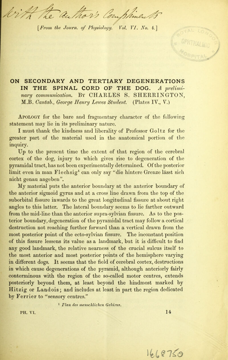 ON SECONDARY AND TERTIARY DEGENERATIONS IN THE SPINAL CORD OF THE DOG. A prelimi- nary communication. By CHARLES S. SHERRINGTON, M.B, Cantab., George Henry Leaves Student (Plates IV., V.) Apology for the bare and fragmentary character of the following statement may lie in its preliminary nature. I must thank the kindness and liberality of Professor Goltz for the greater part of the material used in the anatomical portion of the inquiry. Up to the present time the extent of that region of the cerebral cortex of the dog, injury to which gives rise to degeneration of the pyramidal tract, has not been experimentally determined. Of the posterior limit even in man Flechsig^ can only say die hintere Grenze lasst sich nicht genau angeben. My material puts the anterior boundary at the anterior boundary of the anterior sigmoid gyrus and at a cross line drawn from the top of the suborbital fissure inwards to the great longitudinal fissure at about right angles to this latter. The lateral boundary seems to lie farther outward from the mid-line than the anterior supra-sylvian fissure. As to the pos- terior boundary, degeneration of the pyramidal tract may follow a cortical destruction not reaching further forward than a vertical drawn from the most posterior point of the ecto-sylvian fissure. The inconstant position of this fissure lessens its value as a landmark, but it is difficult to find any good landmark, the relative nearness of the crucial sulcus itself to the most anterior and most posterior points of the hemisphere varying in different dogs. It seems that the field of cerebral cortex, destructions in which cause degenerations of the pyramid, although anteriorly fairly conterminous with the region of the so-called motor centres, extends posteriorly beyond them, at least beyond the hindmost marked by Hitzig or Landois; and includes at least in part the region dedicated by Ferrier to sensory centres. Flan des menscldichen Gehints. PH. VI. 14