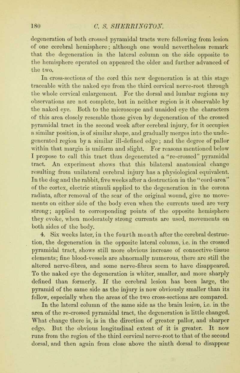 degeneration of both crossed pyramidal tracts were following from lesion of one cerebral hemisphere; although one would nevertheless remark that the degeneration in the lateral column on the side opposite to the hemisphere operated on appeared the older and further advanced of the two. In cross-sections of the cord this new degeneration is at this stage traceable with the naked eye from the third cervical nerve-root through the whole cervical enlargement. For the dorsal and lumbar regions my observations are not complete, but in neither region is it observable by the naked eye. Both to the microscope and unaided eye the characters of this area closely resemble those given by degeneration of the crossed pyramidal tract in the second week after cerebral injury, for it occupies a similar position, is of similar shape, and gradually merges into the unde- generated region by a similar ill-defined edge ; and the degree of pallor within that margin is uniform and slight. For reasons mentioned below I propose to call this tract thus degenerated a re-crossed pyramidal tract. An experiment shows that this bilateral anatomical change resulting from unilateral cerebral injury has a physiological equivalent. In the dog and the rabbit, five weeks after a destruction in the  cord-area of the cortex, electric stimuli applied to the degeneration in the corona radiata, after removal of the scar of the original wound, give no move- ments on either side of the body even when the currents used are very strong; applied to corresponding points of the opposite hemisphere they evoke, when moderately strong currents are used, movements on both sides of the body. 4. Six weeks later, in the fourth month after the cerebral destruc- tion, the degeneration in the opposite lateral column, i.e. in the crossed pyramidal tract, shows still more obvious increase of connective-tissue elements; fine blood-vessels are abnormally numerous, there are still the altered nerve-fibres, and some nerve-fibres seem to have disappeared. To the naked eye the degeneration is whiter, smaller, and more sharply defined than formerly. If the cerebral lesion has been large, the pyramid of the same side as the injury is now obviously smaller than its fellow, especially when the areas of the tw^o cross-sections are compared. In the lateral column of the same side as the brain lesion, i.e. in the area of the re-crossed pyramidal tract, the degeneration is little changed. What change there is, is in the direction of greater pallor, and sharper edge. But the obvious longitudinal extent of it is greater. It now runs from the region of the third cervical nerve-root to that of the second dorsal, and then again from close above the ninth dorsal to disappear