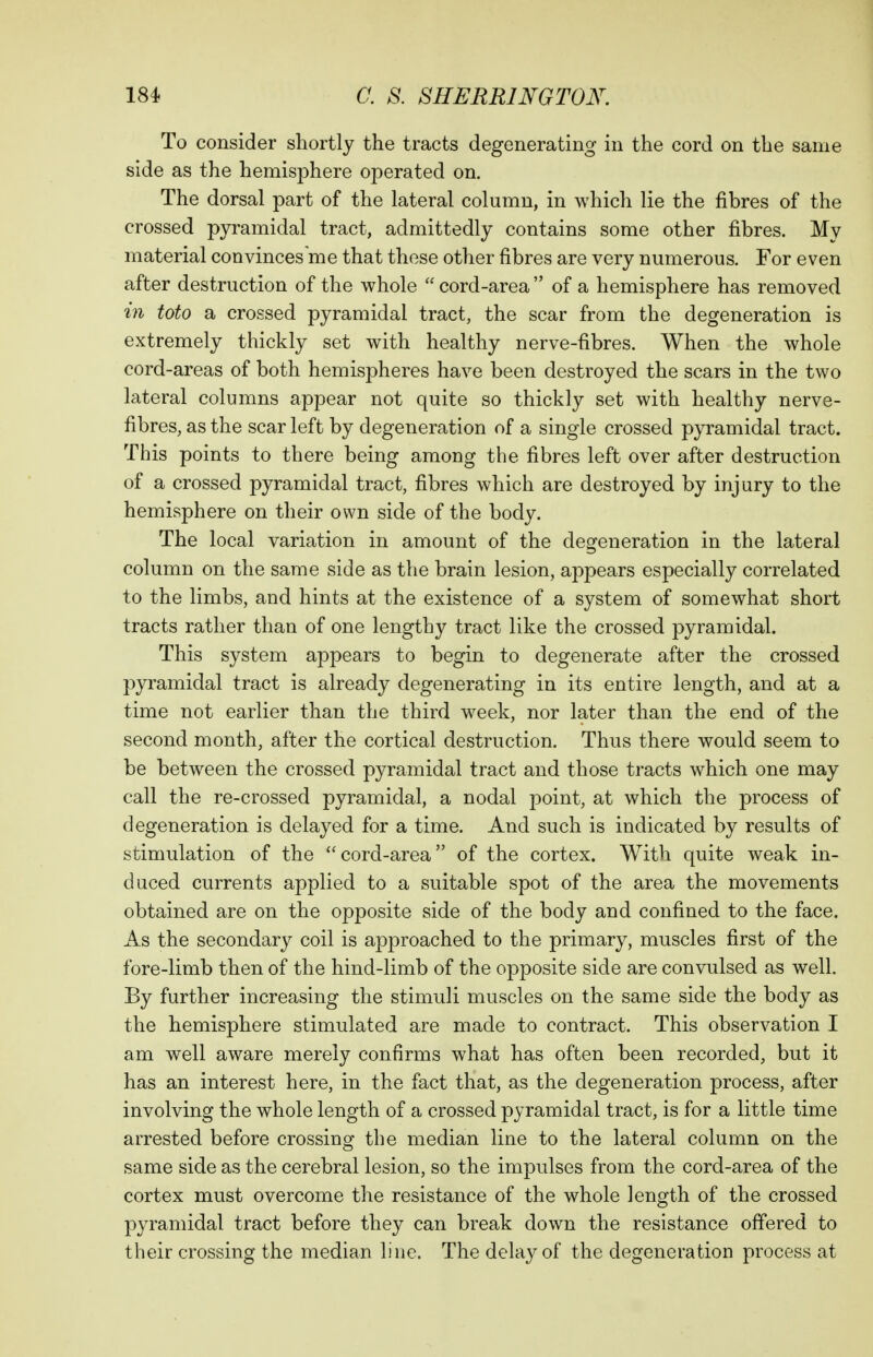 To consider shortly the tracts degenerating in the cord on the same side as the hemisphere operated on. The dorsal part of the lateral column, in which lie the fibres of the crossed pyramidal tract, admittedly contains some other fibres. My material convinces me that these other fibres are very numerous. For even after destruction of the whole  cord-area  of a hemisphere has removed in toto a crossed pyramidal tract, the scar from the degeneration is extremely thickly set with healthy nerve-fibres. When the whole cord-areas of both hemispheres have been destroyed the scars in the two lateral columns appear not quite so thickly set with healthy nerve- fibres, as the scar left by degeneration of a single crossed pyramidal tract. This points to there being among the fibres left over after destruction of a crossed pyramidal tract, fibres which are destroyed by injury to the hemisphere on their own side of the body. The local variation in amount of the degeneration in the lateral column on the same side as the brain lesion, appears especially correlated to the limbs, and hints at the existence of a system of somewhat short tracts rather than of one lengthy tract like the crossed pyramidal. This system appears to begin to degenerate after the crossed pyramidal tract is already degenerating in its entire length, and at a time not earlier than the third week, nor later than the end of the second month, after the cortical destruction. Thus there would seem to be between the crossed pyramidal tract and those tracts which one may call the re-crossed pyramidal, a nodal point, at which the process of degeneration is delayed for a time. And such is indicated by results of stimulation of the ''cord-area of the cortex. With quite weak in- duced currents applied to a suitable spot of the area the movements obtained are on the opposite side of the body and confined to the face. As the secondary coil is approached to the primary, muscles first of the fore-limb then of the hind-limb of the opposite side are convulsed as well. By further increasing the stimuli muscles on the same side the body as the hemisphere stimulated are made to contract. This observation I am well aware merely confirms what has often been recorded, but it has an interest here, in the fact that, as the degeneration process, after involving the whole length of a crossed pyramidal tract, is for a little time arrested before crossing the median line to the lateral column on the same side as the cerebral lesion, so the impulses from the cord-area of the cortex must overcome the resistance of the whole length of the crossed pyramidal tract before they can break down the resistance offered to their crossing the median line. The delay of the degeneration process at