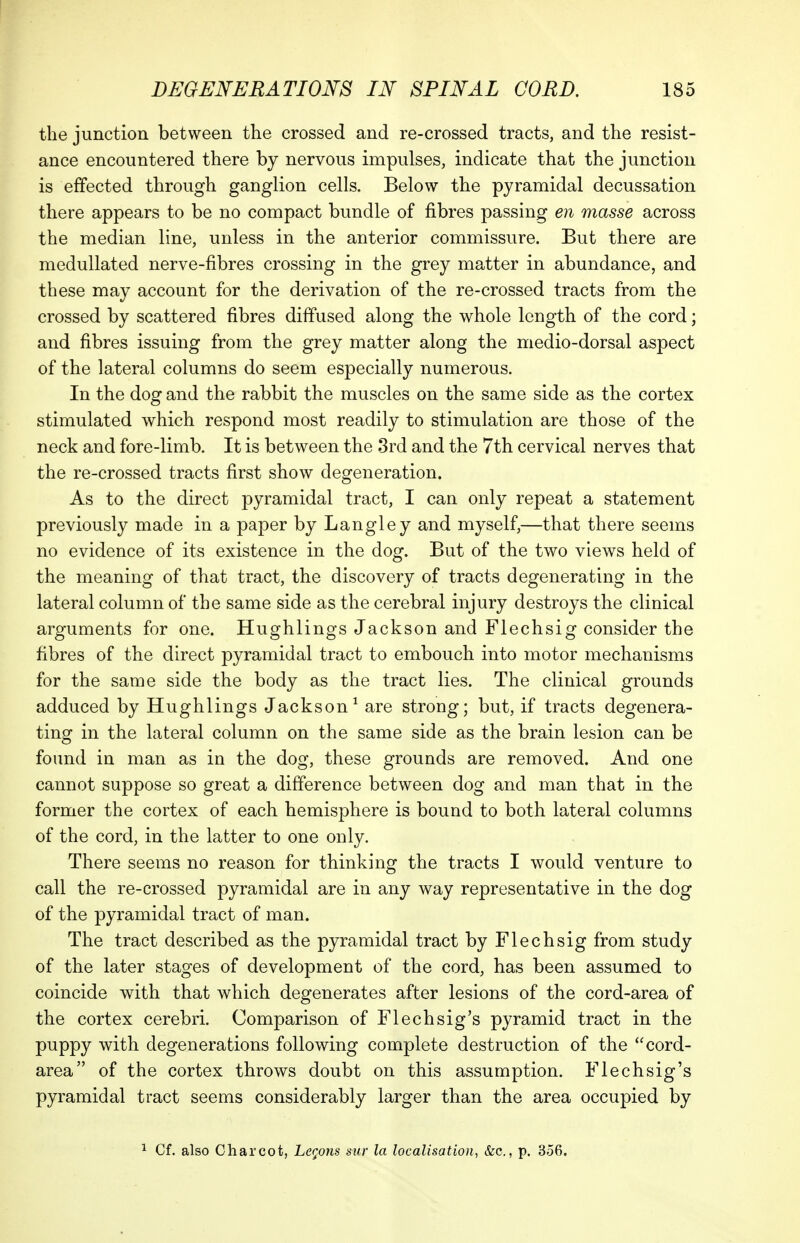 the junction between the crossed and re-crossed tracts, and the resist- ance encountered there by nervous impulses, indicate that the junction is effected through ganglion cells. Below the pyramidal decussation there appears to be no compact bundle of fibres passing en masse across the median line, unless in the anterior commissure. But there are medullated nerve-fibres crossing in the grey matter in abundance, and these may account for the derivation of the re-crossed tracts from the crossed by scattered fibres diffused along the whole length of the cord; and fibres issuing from the grey matter along the medio-dorsal aspect of the lateral columns do seem especially numerous. In the dog and the rabbit the muscles on the same side as the cortex stimulated which respond most readily to stimulation are those of the neck and fore-limb. It is between the 3rd and the 7th cervical nerves that the re-crossed tracts first show degeneration. As to the direct pyramidal tract, I can only repeat a statement previously made in a paper by Langley and myself,—that there seems no evidence of its existence in the dog. But of the two views held of the meaning of that tract, the discovery of tracts degenerating in the lateral column of the same side as the cerebral injury destroys the clinical arguments for one. Hughlings Jackson and Flechsig consider the fibres of the direct pyramidal tract to embouch into motor mechanisms for the same side the body as the tract lies. The clinical grounds adduced by Hughlings Jackson^ are strong; but, if tracts degenera- ting in the lateral column on the same side as the brain lesion can be found in man as in the dog, these grounds are removed. And one cannot suppose so great a difference between dog and man that in the former the cortex of each hemisphere is bound to both lateral columns of the cord, in the latter to one only. There seems no reason for thinking the tracts I would venture to call the re-crossed pyramidal are in any way representative in the dog of the pyramidal tract of man. The tract described as the pyramidal tract by Flechsig from study of the later stages of development of the cord, has been assumed to coincide with that which degenerates after lesions of the cord-area of the cortex cerebri. Comparison of Flechsig's pyramid tract in the puppy with degenerations following complete destruction of the cord- area of the cortex throws doubt on this assumption. Flechsig's pyramidal tract seems considerably larger than the area occupied by 1 Cf. also Charcot, Legons sur la localisation, &c., p. 356.
