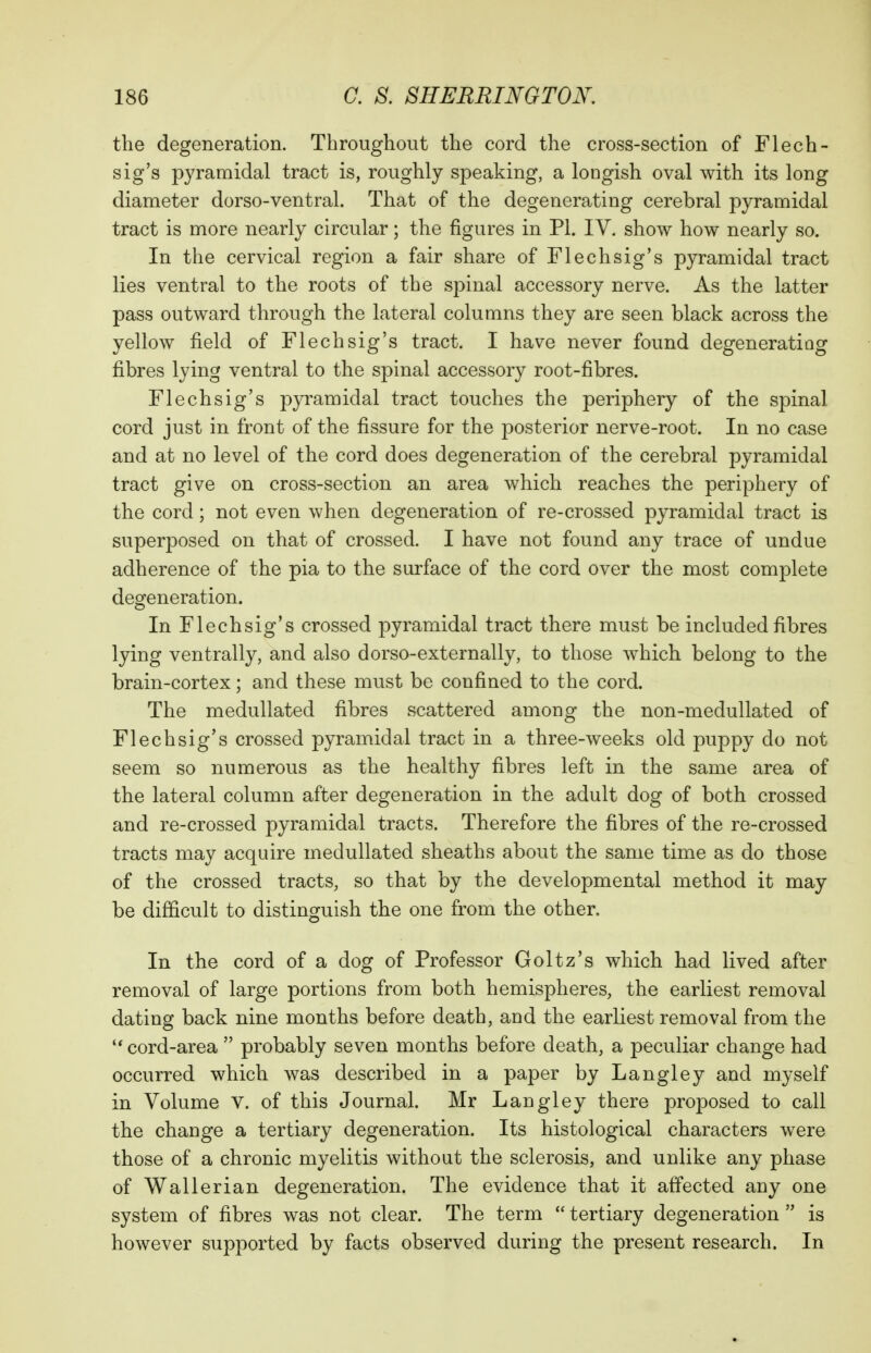 the degeneration. Throughout the cord the cross-section of Flech- sig's pyramidal tract is, roughly speaking, a longish oval with its long diameter dorso-ventral. That of the degenerating cerebral pyramidal tract is more nearly circular; the figures in PL IV. show how nearly so. In the cervical region a fair share of Flechsig's pyramidal tract lies ventral to the roots of the spinal accessory nerve. As the latter pass outward through the lateral columns they are seen black across the yellow field of Flechsig's tract. I have never found degeneratiog fibres lying ventral to the spinal accessory root-fibres. Flechsig's pyramidal tract touches the periphery of the spinal cord just in front of the fissure for the posterior nerve-root. In no case and at no level of the cord does degeneration of the cerebral pyramidal tract give on cross-section an area which reaches the periphery of the cord; not even when degeneration of re-crossed pyramidal tract is superposed on that of crossed. I have not found any trace of undue adherence of the pia to the surface of the cord over the most complete degeneration. In Flechsig's crossed pyramidal tract there must be included fibres lying ventrally, and also dorso-externally, to those which belong to the brain-cortex; and these must be confined to the cord. The meduUated fibres scattered among the non-medullated of Flechsig's crossed pyramidal tract in a three-weeks old puppy do not seem so numerous as the healthy fibres left in the same area of the lateral column after degeneration in the adult dog of both crossed and re-crossed pyramidal tracts. Therefore the fibres of the re-crossed tracts may acquire medullated sheaths about the same time as do those of the crossed tracts, so that by the developmental method it may be difficult to distinguish the one from the other. In the cord of a dog of Professor Goltz's which had lived after removal of large portions from both hemispheres, the earliest removal dating back nine months before death, and the earliest removal from the cord-area  probably seven months before death, a peculiar change had occurred which was described in a paper by Langley and myself in Volume v. of this Journal. Mr Langley there proposed to call the change a tertiary degeneration. Its histological characters were those of a chronic myelitis without the sclerosis, and unlike any phase of Wallerian degeneration. The evidence that it affected any one system of fibres was not clear. The term  tertiary degeneration  is however supported by facts observed during the present research. In