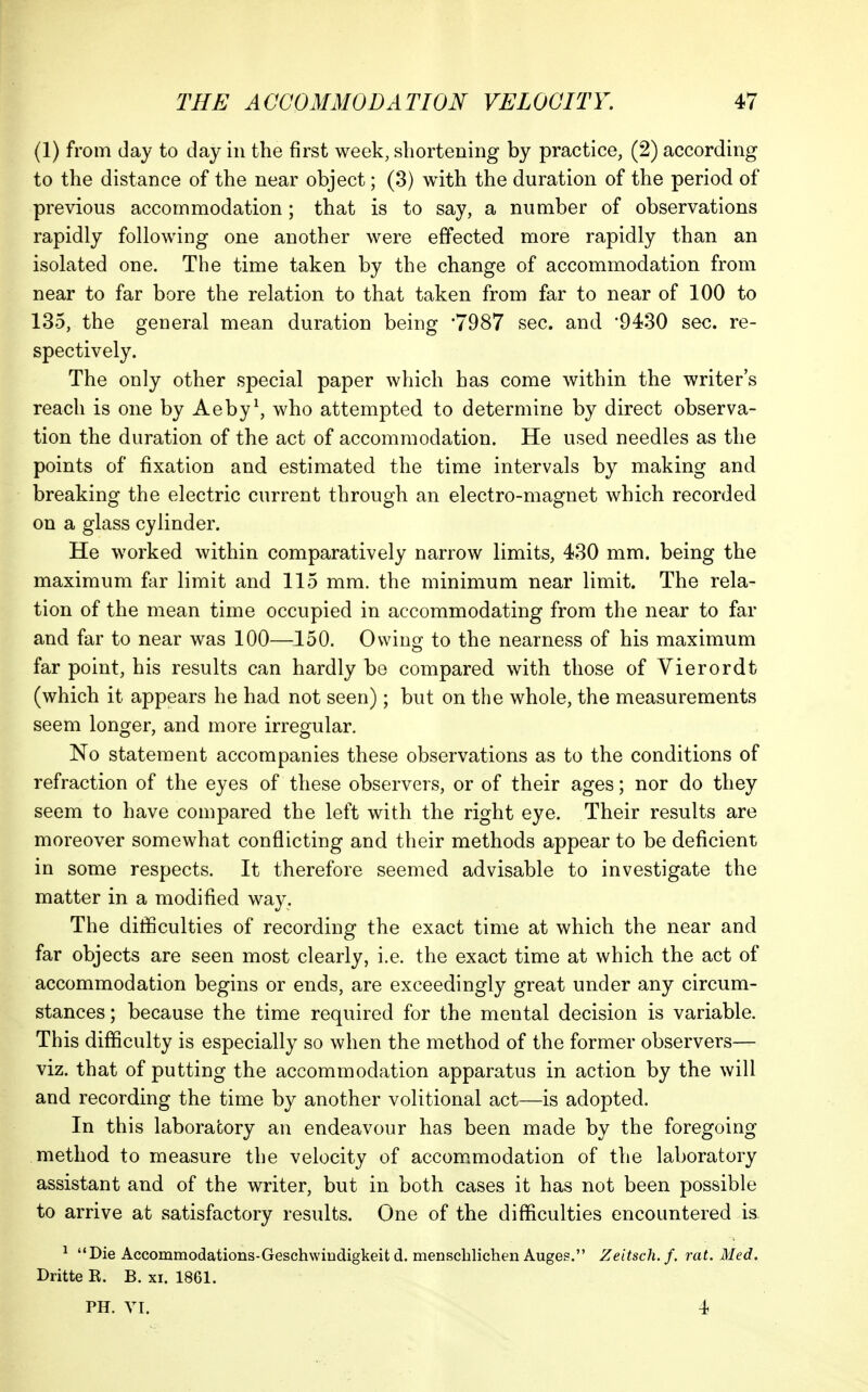 (1) from day to day in the first week, shortening by practice, (2) according to the distance of the near object; (3) with the duration of the period of previous accommodation; that is to say, a number of observations rapidly following one another were effected more rapidly than an isolated one. The time taken by the change of accommodation from near to far bore the relation to that taken from far to near of 100 to 135, the general mean duration being '7987 sec. and '9430 sec. re- spectively. The only other special paper which has come within the writer's reach is one by Aeby\ who attempted to determine by direct observa- tion the duration of the act of accommodation. He used needles as the points of fixation and estimated the time intervals by making and breaking the electric current through an electro-magnet which recorded on a glass cylinder. He worked within comparatively narrow limits, 430 mm. being the maximum far limit and 115 mm. the minimum near limit. The rela- tion of the mean time occupied in accommodating from the near to far and far to near was 100—150. Owing to the nearness of his maximum far point, his results can hardly be compared with those of Vierordt (which it appears he had not seen); but on the whole, the measurements seem longer, and more irregular. No statement accompanies these observations as to the conditions of refraction of the eyes of these observers, or of their ages; nor do they seem to have compared the left with the right eye. Their results are moreover somewhat conflicting and their methods appear to be deficient in some respects. It therefore seemed advisable to investigate the matter in a modified way. The difficulties of recording the exact time at which the near and far objects are seen most clearly, i.e. the exact time at which the act of accommodation begins or ends, are exceedingly great under any circum- stances ; because the time required for the mental decision is variable. This difficulty is especially so when the method of the former observers— viz. that of putting the accommodation apparatus in action by the will and recording the time by another volitional act—is adopted. In this laboratory an endeavour has been made by the foregoing method to measure the velocity of accom.modation of the laboratory assistant and of the writer, but in both cases it has not been possible to arrive at satisfactory results. One of the difficulties encountered is. ^ Die Accommodations-Geschwiudigkeitd. menschlichen Auges. Zeitsch.f. rat. Med. Dritte R. B. xi. 1861. PH. YI. 4