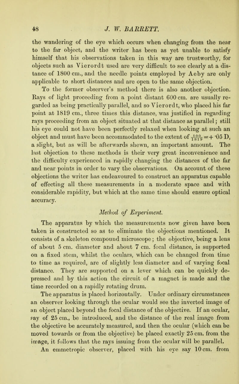 the wandering of the eye which occurs when changing from the near to the far object, and the writer has been as j^et unable to satisfy himself that his observations taken in this way are trustworthy, for objects such as Vierordt used are very difficult to see clearly at a dis- tance of 1800 cm., and the needle points employed by Aeby are only applicable to short distances and are open to the same objection. To the former observer's method there is also another objection. Rays of light proceeding from a point distant 600 cm. are usually re- garded as being practically parallel, and so Vierordt, who placed his far point at 1819 cm., three times this distance, was justified in regarding rays proceeding from an object situated at that distance as parallel; still his eye could not have been perfectly relaxed when looking at such an object and must have been accommodated to the extent of yyiV =+ *05 D, a slight, but as will be afterwards shewn, an important amount. The last objection to these methods is their very great inconvenience and the difficulty experienced in rapidly changing the distances of the far and near points in order to vary the observations. On account of these objections the writer has endeavoured to construct an apparatus capable of effecting all these measurements in a moderate space and with considerable rapidity, but which at the same time should ensure optical accuracy. Method of Experiment. The apparatus by which the measurements now given have been taken is constructed so as to eliminate the objections mentioned. It consists of a skeleton compound microscope; the objective, being a lens of about 5 cm. diameter and about 7 cm. focal distance, is supported on a fixed stem, whilst the oculars, which can be changed from time to time as required, are of slightly less diameter and of varying focal distance. They are supported on a lever which can be quickly de- pressed and by this action the circuit of a magnet is made and the time recorded on a rapidly rotating drum. The apparatus is placed horizontally. Under ordinary circumstances an observer looking through the ocular would see the inverted image of an object placed beyond the focal distance of the objective. If an ocular, Fay of 25 cm., be introduced, and the distance of the real image from the objective be accurately measured, and then the ocular (which can be moved towards or from the objective) be placed exactly 25 cm. from the image, it follows that the rays issuing from the ocular will be parallel. An emmetropic observer, placed with his eye say 10 cm. from