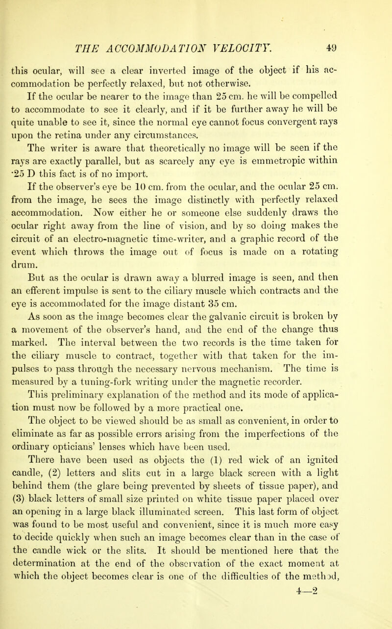 this ocular, will see a clear inverted image of the object if his ac- commodation be perfectly relaxed, but not otherwise. If the ocular be nearer to the image than 25 cm. he will be compelled to accommodate to see it clearly, and if it be further aw^ay he will be quite unable to see it, since the normal eye cannot focus convergent rays upon the retina under any circumstances. The writer is aware that theoretically no image will be seen if the rays are exactly parallel, but as scarcely any eye is emmetropic within '25 D this fact is of no import. If the observer s eye be 10 cm. from the ocular, and the ocular 25 cm. from the image, he sees the image distinctly with perfectly relaxed accommodation. Now either he or someone else suddenly clraws the ocular right away from the line of vision, and by so doing makes the circuit of an electro-magnetic time-writer, and a graphic record of the event which throws the image out of focus is made on a rotating drum. But as the ocular is drawn away a blurred image is seen, and then an efferent impulse is sent to the ciliary muscle which contracts and the eye is accommodated for the image distant 35 cm. As soon as the image becomes clear the galvanic circuit is broken by a movement of the observer's hand, and the end of the change thus marked. The interval between the two records is the time taken for the ciliary muscle to contract, together with that taken for the im- pulses to pass through the necessary nervous mechanism. The time is measured by a tuning-fork writing under the magnetic recorder. This preliminary explanation of the method and its mode of applica- tion must now be followed by a more practical one. The object to be viewed should be as small as convenient, in order to eliminate as far as possible errors arising from the imperfections of the ordinary opticians' lenses which have been used. There have been used as objects the (1) red wick of an ignited candle, (2) letters and slits cut in a large black screen with a light behind them (the glare being prevented by sheets of tissue paper), and (3) black letters of small size printed on white tissue paper placed over an opening in a large black illuminated screen. This last form of object was found to be most useful and convenient, since it is much more easy to decide quickly when such an image becomes clear than in the case of the candle wick or the slits. It should be mentioned here that the determination at the end of the observation of the exact moment at which the object becomes clear is one of the difficulties of the method, 4—2