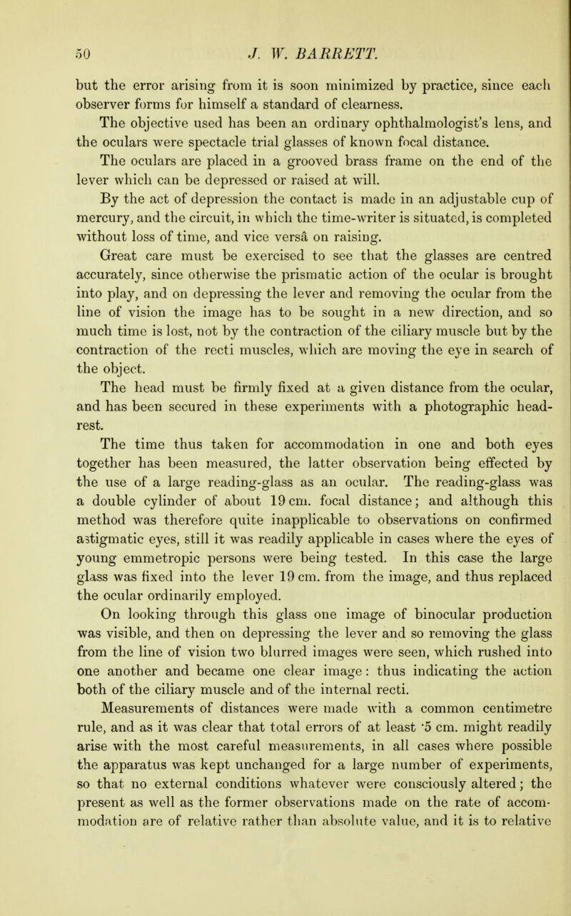 but the error arising from it is soon minimized by practice, since eacli observer forms for himself a standard of clearness. The objective used has been an ordinary ophthalmologist's lens, and the oculars were spectacle trial glasses of known focal distance. The oculars are placed in a grooved brass frame on the end of the lever which can be depressed or raised at will. By the act of depression the contact is made in an adjustable cup of mercury, and the circuit, in which the time-writer is situated, is completed without loss of time, and vice versa on raising. Great care must be exercised to see that the glasses are centred accurately, since otherwise the prismatic action of the ocular is brought into play, and on depressing the lever and removing the ocular from the line of vision the image has to be sought in a new direction, and so much time is lost, not by the contraction of the ciliary muscle but by the contraction of the recti muscles, which are moving the eye in search of the object. The head must be firmly fixed at a given distance from the ocular, and has been secured in these experiments with a photographic head- rest. The time thus taken for accommodation in one and both eyes together has been measured, the latter observation being effected by the use of a large reading-glass as an ocular. The reading-glass was a double cylinder of about 19cm. focal distance; and although this method was therefore quite inapplicable to observations on confirmed astigmatic eyes, still it was readily applicable in cases where the eyes of young emmetropic persons were being tested. In this case the large glass was fixed into the lever 19 cm. from the image, and thus replaced the ocular ordinarily employed. On looking through this glass one image of binocular production was visible, and then on depressing the lever and so removing the glass from the line of vision two blurred images were seen, which rushed into one another and became one clear image: thus indicating the action both of the ciliary muscle and of the internal recti. Measurements of distances were made with a common centimetre rule, and as it was clear that total errors of at least '5 cm. might readily arise with the most careful measurements, in all cases where possible the apparatus was kept unchanged for a large number of experiments, so that no external conditions whatever were consciously altered; the present as well as the former observations made on the rate of accom- modation are of relative rather than absolute value, and it is to relative