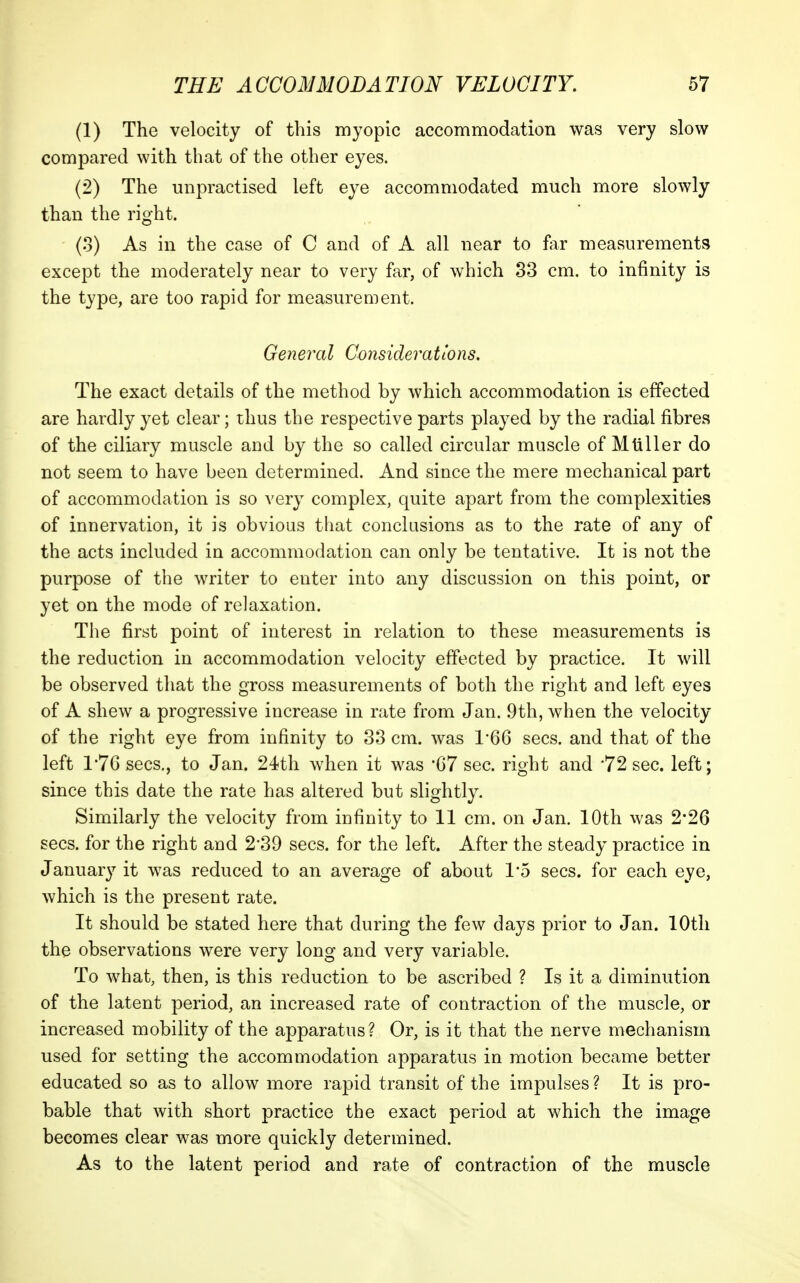 (1) The velocity of this myopic accommodation was very slow compared with that of the other eyes. (2) The unpractised left eye accommodated much more slowly than the right. (.3) As in the case of C and of A all near to for measurements except the moderately near to very far, of which 33 cm. to infinity is the type, are too rapid for measurement. General Considerations. The exact details of the method by which accommodation is effected are hardly yet clear; thus the respective parts played by the radial fibres of the ciliary muscle and by the so called circular muscle of Mtiller do not seem to have been determined. And since the mere mechanical part of accommodation is so very complex, quite apart from the complexities of innervation, it is obvious that conclusions as to the rate of any of the acts included in accommodation can only be tentative. It is not the purpose of the writer to enter into any discussion on this point, or yet on the mode of relaxation. The first point of interest in relation to these measurements is the reduction in accommodation velocity effected by practice. It will be observed that the gross measurements of both the right and left eyes of A shew a progressive increase in rate from Jan. 9th, when the velocity of the right eye from infinity to 33 cm. was 1'66 sees, and that of the left 1*76 sees., to Jan. 24th when it was '67 sec. right and '72 860. left; since this date the rate has altered but slightly. Similarly the velocity from infinity to II cm. on Jan. 10th was 2'26 sees, for the right and 2-30 sees, for the left. After the steady practice in January it was reduced to an average of about 1*5 sees, for each eye, which is the present rate. It should be stated here that during the few days prior to Jan. 10th the observations were very long and very variable. To what, then, is this reduction to be ascribed ? Is it a diminution of the latent period, an increased rate of contraction of the muscle, or increased mobility of the apparatus? Or, is it that the nerve mechanism used for setting the accommodation apparatus in motion became better educated so as to allow more rapid transit of the impulses ? It is pro- bable that with short practice the exact period at which the image becomes clear was more quickly determined. As to the latent period and rate of contraction of the muscle