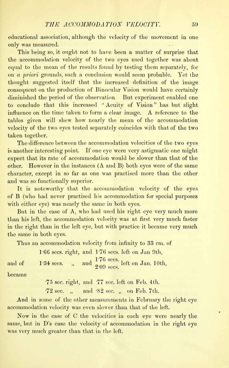 educational association, although the velocity of the movement in one only was measured. This being so, it ought not to have been a matter of surprise that the accommodation velocity of the two eyes used together was about equal to the mean of the results found by testing them separately, for on a p7'{o7^i grounds, such a conclusion would seem probable. Yet the thought suggested itself that the increased definition of the image consequent on the production of Binocula^r Vision would have certainly diminished the period of the observation. But experiment enabled one to conclude that this increased -'Acuity of Vision has but slight influence on the time taken to form a clear image. A reference to the tables given will shew how nearly the mean of the accommodation velocity of the two eyes tested separately coincides with that of the two taken together. The difference between the accommodation velocities of the two eyes is another interesting point. If one eye were very astigmatic one might expect that its rate of accommodation would be slower than that of the other. However in the instances (A and B) both eyes were of the same character, except in so far as one was practised more than the other and was so functionally superior. It is noteworthy that the accommodation velocity of the eyes of B (who had never practised his accommodation for special purposes with either eye) was nearly the same in both eyes. But in the case of A, who had used his right eye very much more than his left, the accommodation velocity was at first very much faster in the right than in the left eye, but with practice it became very much the same in both eyes. Thus an accommodation velocity from infinity to 33 cm. of 1*66 sees, right, and 1*76 sees, left on Jan 9th, l'T6 sees. and of 1*34 sees. „ and ^ ' left on Jan. 10th, 2-09 sees. became •75 sec. right, and 77 sec. left on Feb. 4th. •72 sec. „ and 82 sec. „ on Feb. 7th. And in some of the other measurements in February the right eye accommodation velocity was even slower than that of the left. Now in the case of C the velocities in each eye were nearly the same, but in D's case the velocity of accommodation in the right eye was very much greater than that in the left.