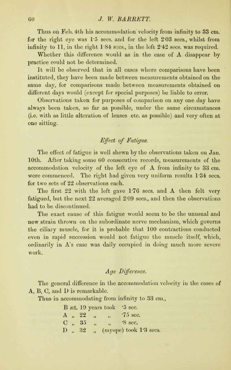 Thus on Feb. 4tli his accommodation velocity from infinity to 83 cm. for the right eye was 1*5 sees, and for the left 2*03 sees., whilst from infinity to 11, in the right 184 sees., in the left 2*42 sees, was required. Whether this difference would as in the case of A disappear by practice could not be determined. It will be observed that in all cases where comparisons have been instituted, they have been made between measurements obtained on the same day, for comparisons made between measurements obtained on different days would (except for special purposes) be liable to error. Observations taken for purposes of comparison on any one day have always been taken, so far as possible, under the same circumstances (i.e. with as little alteration of lenses etc. as possible) and very often at one sitting. Effect of Fatigue. The effect of fatigue is well shewn by the observations taken on Jan. 10th. After taking some bO consecutive records, measurements of the accommodation velocity of the left eye of A from infinity to 33 cm. were commenced. The right had given very uniform results 1*34 sees, for two sets of 22 observations each. The first 22 with the left gave 1'76 sees, and A then felt very fatigued, but the next 22 averaged 2*09 sees., and then the observations had to be discontinued. The exact cause of this fatigue would seem to be the unusual and new strain thrown on the subordinate nerve mechanism, which governs the ciliary muscle, for it is probable that 100 contractions conducted even in rapid succession would not fatigue the muscle itself, which, ordinarily in A's case was daily occupied in doing much more severe work. Age Difference. The general difference in the accommodation velocity in the cases of A, B, C, and D is remarkable. Thus in accommodating from infinity to 83 cm., B set. 19 years took 'o sec. A „ 22 „ „ -75 sec. C „ 35 „ „ -8 sec.