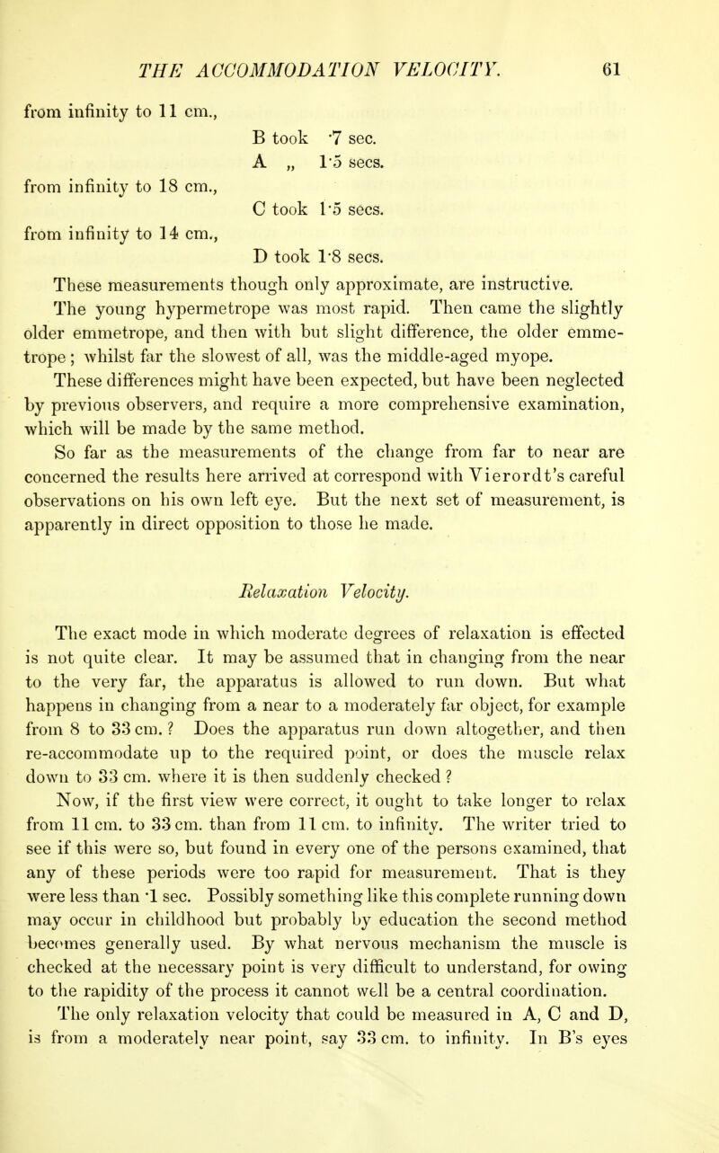 from infinity to 11 cm., B took 7 sec. A „ I'o sees. from infinity to 18 cm., C took 15 sees. from infinity to 14 cm., D took 1'8 sees. These measurements though only approximate, are instructive. The young hypermetrope was most rapid. Then came the slightly older emmetrope, and then with but slight difference, the older emme- trope ; whilst far the slowest of all, was the middle-aged myope. These differences might have been expected, but have been neglected by previous observers, and require a more comprehensive examination, which will be made by the same method. So far as the measurements of the change from far to near are concerned the results here arrived at correspond with Vierordt's careful observations on his own left eye. But the next set of measurement, is apparently in direct opposition to those he made. Relaxation Velocity. The exact mode in which moderate degrees of relaxation is effected is not quite clear. It may be assumed that in changing from the near to the very far, the apparatus is allowed to run down. But what happens in changing from a near to a moderately fiir object, for example from 8 to 33 cm. ? Does the apparatus run down altogether, and then re-accommodate up to the required point, or does the muscle relax down to 33 cm. where it is then suddenly checked ? Now, if the first view were correct, it ought to take longer to relax from 11 cm. to 33 cm. than from 11 cm. to infinity. The writer tried to see if this were so, but found in every one of the persons examined, that any of these periods were too rapid for measurement. That is they were less than '1 sec. Possibly something like this complete running down may occur in childhood but probably by education the second method becomes generally used. By what nervous mechanism the muscle is checked at the necessary point is very difficult to understand, for owing to the rapidity of the process it cannot well be a central coordination. The only relaxation velocity that could be measured in A, C and D, is from a moderately near point, say 33 cm. to infinity. In B's eyes
