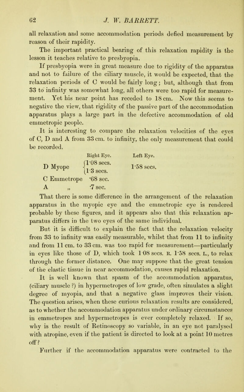 all relaxation and some accommodation periods defied measurement by reason of their rapidity. The important practical bearing of this relaxation rapidity is the lesson it teaches relative to presbyopia. If presbyopia were in great measure due to rigidity of the apparatus and not to failure of the ciliary muscle, it would be expected, that the relaxation periods of C would be fairly long; but, although that from 33 to infinity was somewhat long, all others were too rapid for measure- ment. Yet his near point has receded to 18 cm. Now this seems to negative the view, that rigidity of the passive part of the accommodation apparatus plays a large part in the defective accommodation of old emmetropic people. It is interesting to compare the relaxation velocities of the eyes of C, D and A from 33 cm. to infinity, the only measurement that could be recorded. Eight Eye. Left Eye. 1^ Tir fl08 sees. ^ D Myope 1-08 sees. C Emmetrope '68 sec. A „ '1 sec. That there is some difference in the arrangement of the relaxation apparatus in the myopic eye and the emmetropic eye is rendered probable by these figures, and it appears also that this relaxation ap- paratus differs in the two eyes of the same individual. But it is difficult to explain the fact that the relaxation velocity from 33 to infinity was easily measurable, whilst that from 11 to infinity and from 11 cm. to 33 cm. was too rapid for measurement—particularly in eyes like those of D, which took 1 08 sees. R. 1*58 sees. L., to relax through the former distance. One may suppose that the great tension of the elastic tissue in near accommodation, causes rapid relaxation. It is well known that spasm of the accommodation apparatus, (ciliary muscle ?) in hypermetropes of low grade, often simulates a slight degree of myopia, and that a negative glass improves their vision. The question arises, when these curious relaxation results are considered, as to whether the accommodation apparatus under ordinary circumstances in emmetropes and hypermetropes is ever completely relaxed. If so, wliy is the result of Retinoscopy so variable, in an eye not paralysed with atropine, even if the patient is directed to look at a point 10 metres off? Further if the accommodation apparatus were contracted to the