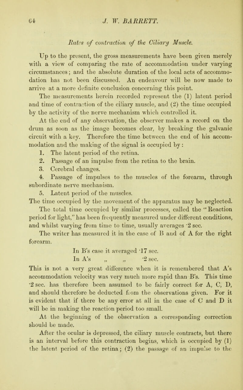 Ratps of contraction of the Ciliarij Muscle. Up to the present, the gross measurements have been given merely witli a view of comparing the rate of accommodation under varying circumstances ; and the absolute duration of the local acts of accommo- dation has not been discussed. An endeavour will be now made to arrive at a more definite conclusion concerning this point. The measurements herein recorded represent the (1) latent period and time of contraction of the ciliary muscle, and (-) the time occupied by the activity of the nerve mechanism which controlled it. At the eud of any observation, the observer makes a record on the drum as soon as the image becomes clear, by breaking the galvanic circuit with a key. Therefore the time between the end of his accom- modation and the making of the signal is occupied by: 1. The latent period of the retina. 2. Passage of an impulse from the retina to the brain. 3. Cerebral changes. 4. Passage of impulses to the muscles of the forearm, through subordinate nerve mechanism. 5. Latent period of the muscles. The time occupied by the movement of the apparatus may be neglected. The total time occupied by similar processes, called the Reaction period for light, has been frequently measured under different conditions, and whilst varying from time to time, usually averages '2 sec. The writer has measured it in the case of B and of A for the right forearm. In B's case it averaged '17 sec. In A's „ „ '2 sec. This is not a very great difference v/hen it is remembered that A's accommodation velocity was very much more rapid than B's. This time •2 sec. has therefore been assumed to be fairly correct for A, C, D, and should therefore be deducted f.om the observations given. For it is evident that if there be any error at all in the case of C and D it will be in making the reaction period too small. At the beginning of the observation a corresponding correction should be made. After tlie ocular is depressed, the ciliary muscle contracts^ but there is an interval before this contraction begins, which is occupied by (1) the latent period of the retina; (2) the passage of an impulse to the