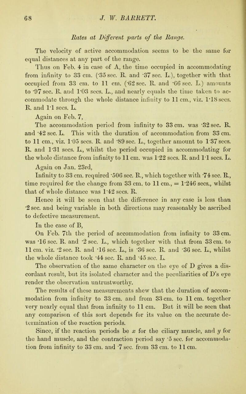 Rates at Different parts of the Range. The velocity of active accommodation seems to be the same for equal distances at any part of the range. Thus on Feb. 4 in case of A, the time occupied in accommodating from infinity to 33 cm. ('35 sec. R. and '37 800. L.), together with that occupied from 33 cm. to 11 cm. ('62 sec. R. and '06 sec. L.) amounts to '97 sec. K and 1*03 sees. L., and nearly equals the time taken to ac- commodate through the whole distance infinity to 11 cm., viz. ITSsecs. K and IT sees. L. Again on Feb. 7, The accommodation period from infinity to 33 cm. was 32 sec. R. and '42 sec. L. This with the duration of accommodation from 33 cm. to 11 cm., viz. I'Oo sees. R. and '89 sec. L., together amount to l37secs. R. and 1*31 sees. L., whilst the period occupied in accommodating for the whole distance from infinity to 11 cm. was 1'22 sees. R. and IT sees. L. Again on Jan. 23rd, Infinity to 33 cm. required '506 sec. R., which together with 74 sec. R., time required for the change from 33 cm. to 11 cm., = 1*246 sees., whilst that of whole distance was T42 sees. R. Hence it will be seen that the difference in any case is less than •2 sec. and being variable in both directions may reasonably be ascribed to defective measurement. In the case of B, On Feb. 7th the period of accommodation from infinity to 33 cm. was T6 sec. R. and '2 sec. L., which together with that from 33 cm. to 11 cm. viz. '2 800. R. and T6 sec. L., is '36 sec. R. and '30 sec. L., whilst the whole distance took '44 sec. R. and '45 sec. L. The observation of the same character on the eye of D gives a dis- cordant result, but its isolated character and the peculiarities of D's eye render the observation untrustworthy. The results of these measurements shew that the duration of accom- modation from infinity to 33 cm. and from 33 cm. to 11cm. together very nearly equal that from infinity to 11 cm. But it will be seen that any comparison of this sort depends for its value on the accurate de- termination of the reaction periods. Since, if the reaction periods be x for the ciliary muscle, and y for the hand muscle, and the contraction period say '5 sec. for accommoda- tion from infinity to 33 cm. and '7 sec. from 33 cm. to 11 cm.