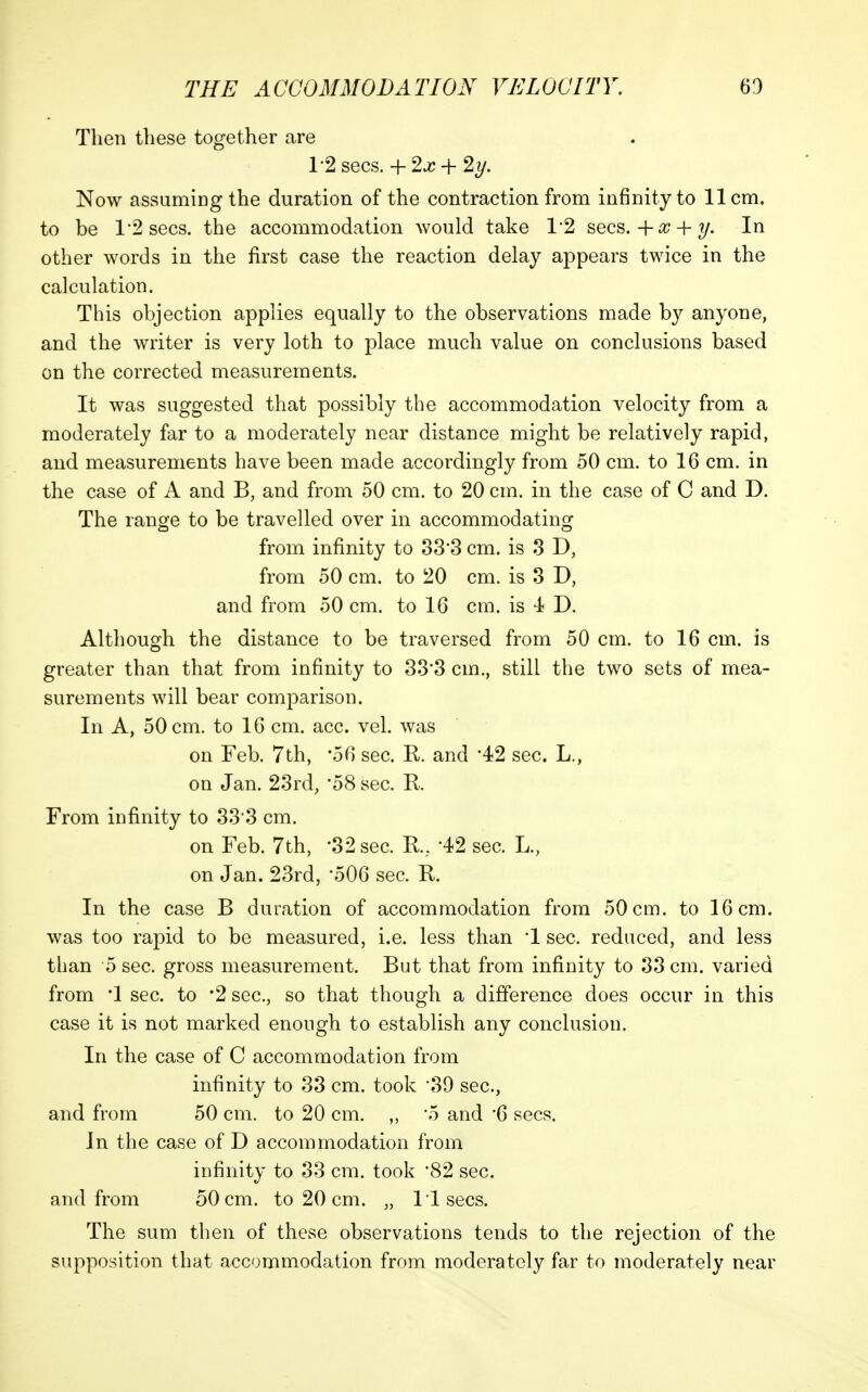 Then these together are 1-2 sees. + 2J? + 2?/. Now assuming the duration of the contraction from infinity to 11 cm. to be 1*2 sees, the accommodation would take 1*2 sees.+^ + ?/. In other words in the first case the reaction delay appears twice in the calculation. This objection applies equally to the observations made by anyone, and the writer is very loth to place much value on conclusions based on the corrected measurements. It was suggested that possibly the accommodation velocity from a moderately far to a moderately near distance might be relatively rapid, and measurements have been made accordingly from 50 cm. to 16 cm. in the case of A and B, and from 50 cm. to 20 cm. in the case of C and D. The range to be travelled over in accommodating from infinity to o3'3 cm. is 3 D, from 50 cm. to 20 cm. is 3 D, and from 50 cm. to 16 cm. is 4 D. Although the distance to be traversed from 50 cm. to 16 cm. is greater than that from infinity to 33'3 cm., still the two sets of mea- surements will bear comparison. In A, 50 cm. to 16 cm. acc. vel. was on Feb. 7th, '56 sec. R. and '42 sec. L., on Jan. 23rd, 58 sec. R. From infinity to 333 cm. on Feb. 7th, '32 sec. K, -42 sec. L., on Jan. 23rd, 506 sec. R. In the case B duration of accommodation from 50 cm. to 16 cm. was too rapid to be measured, i.e. less than '1 sec. reduced, and less than 5 sec. gross measurement. But that from infinity to 33 cm. varied from '1 sec. to '2 sec, so that though a difference does occur in this case it is not marked enough to establish any conclusion. In the case of C accommodation from infinity to 33 cm. took 39 sec, and from 50 cm. to 20 cm. „ '5 and 6 sees. In the case of D accommodation from infinity to 33 cm. took '82 sec. and from 50 cm. to 20 cm. „ 11 sees. The sum then of these observations tends to the rejection of the supposition that accommodation from moderately far to moderately near