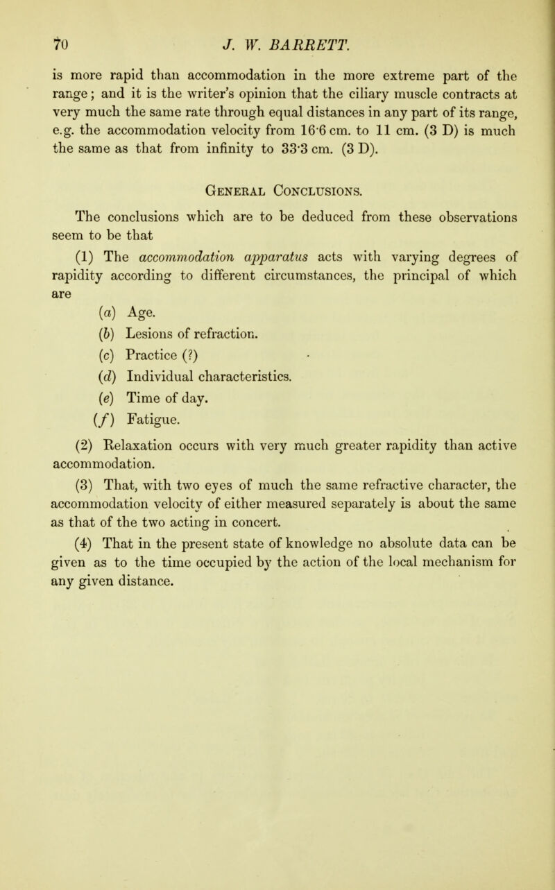 is more rapid than accommodation in the more extreme part of the range; and it is the writer's opinion that the ciliary muscle contracts at very much the same rate through equal distances in any part of its range, e.g. the accommodation velocity from 16 6 cm. to 11 cm. (3 D) is much the same as that from infinity to 33*3 cm. (3 D). General Conclusions. The conclusions which are to be deduced from these observations seem to be that (1) The accommodation apparatus acts with varying degrees of rapidity according to different circumstances, the principal of which are [a) Age. (6) Lesions of refraction, (c) Practice (?) {d) Individual characteristics. (e) Time of day. (/) Fatigue. (2) Relaxation occurs with very much greater rapidity than active accommodation. (3) That, with two eyes of much the same refractive character, the accommodation velocity of either measured separately is about the same as that of the two acting in concert. (4) That in the present state of knowledge no absolute data can be given as to the time occupied by the action of the local mechanism for any given distance.