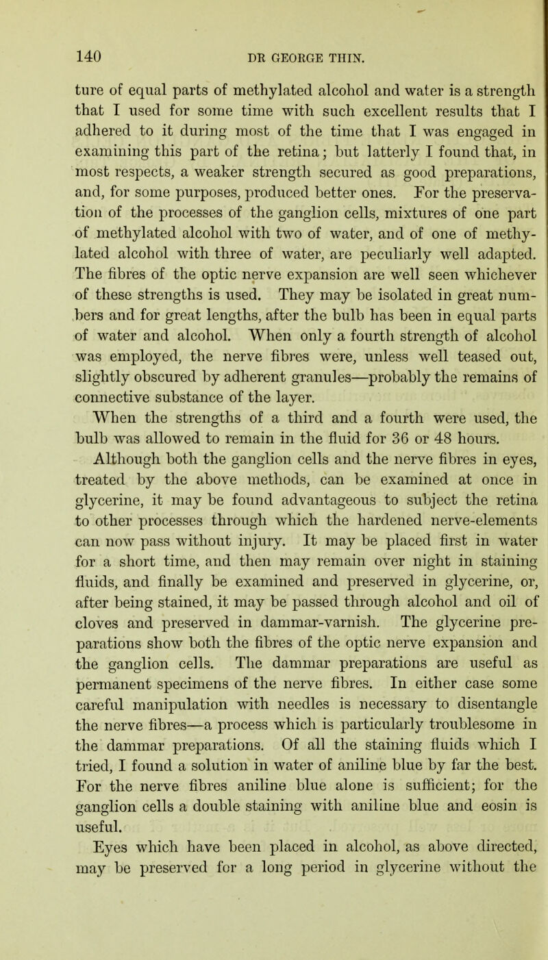 ture of equal parts of methylated alcohol and water is a strength that I used for some time with such excellent results that I adhered to it during most of the time that I was engaged in examining this part of the retina; but latterly I found that, in most respects, a weaker strength secured as good preparations, and, for some purposes, produced better ones. Tor the preserva- tion of the processes of the ganglion cells, mixtures of one part of methylated alcohol with two of water, and of one of methy- lated alcohol with three of water, are peculiarly well adapted. The fibres of the optic nerve expansion are well seen whichever of these strengths is used. They may be isolated in great num- bers and for great lengths, after the bulb has been in equal parts of water and alcohol. When only a fourth strength of alcohol was employed, the nerve fibres were, unless well teased out, slightly obscured by adherent granules—probably the remains of connective substance of the layer. When the strengths of a third and a fourth were used, the bulb was allowed to remain in the fluid for 36 or 48 hours. Although both the ganglion cells and the nerve fibres in eyes, treated by the above methods, can be examined at once in glycerine, it may be found advantageous to subject the retina to other processes through which the hardened nerve-elements can now pass without injury. It may be placed first in water for a short time, and then may remain over night in staining fluids, and finally be examined and preserved in glycerine, or, after being stained, it may be passed through alcohol and oil of cloves and preserved in dammar-varnish. The glycerine pre- parations show both the fibres of the optic nerve expansion and the ganglion cells. The dammar preparations are useful as permanent specimens of the nerve fibres. In either case some careful manipulation with needles is necessary to disentangle the nerve fibres—a process which is particularly troublesome in the dammar preparations. Of all the staining fluids which I tried, I found a solution in water of aniline blue by far the best. For the nerve fibres aniline blue alone is sufficient; for the ganglion cells a double staining with aniline blue and eosin is useful. Eyes which have been placed in alcohol, as above directed, may be preserved for a long period in glycerine without the