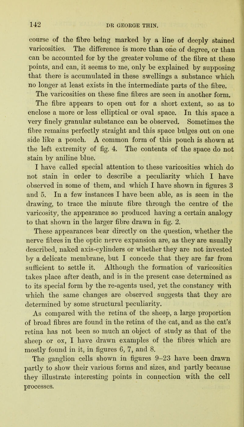 course of the fibre being marked by a line of deeply stained varicosities. The difference is more than one of degree, or than can be accounted for by the greater volume of the fibre at these points, and can, it seems to me, only be explained by supposing that there is accumulated in these swellings a substance which no longer at least exists in the intermediate parts of the fibre. The varicosities on these fine fibres are seen in another form. The fibre appears to open out for a short extent, so as to enclose a more or less elliptical or oval space. In this space a very finely granular substance can be observed. Sometimes the fibre remains perfectly straight and this space bulges out on one side like a pouch. A common form of this pouch is shown at the left extremity of fig. 4. The contents of the space do not stain by aniline blue. I have called special attention to these varicosities which do not stain in order to describe a peculiarity which I have observed in some of them, and which I have shown in figures 3 and 5. In a few instances I have been able, as is seen in the drawing, to trace the minute fibre through the centre of the varicosity, the appearance so produced having a certain analogy to that shown in the larger fibre drawn in fig. 2. These appearances bear directly on the question, whether the nerve fibres in the optic nerve expansion are, as they are usually described, naked axis-cylinders or whether they are not invested by a delicate membrane, but I concede that they are far from sufficient to settle it. Although the formation of varicosities takes place after death, and is in the present case determined as to its special form by the re-agents used, yet the constancy with which the same changes are observed suggests that they are determined by some structural peculiarity. As compared with the retina of the sheep, a large proportion of broad fibres are found in the retina of the cat, and as the cat's retina has not been so much an object of study as that of the sheep or ox, I have drawn examples of the fibres which are mostly found in it, in figures 6, 7, and 8. The ganglion cells shown in figures 9-23 have been drawn partly to show their various forms and sizes, and partly because they illustrate interesting points in connection with the cell processes.