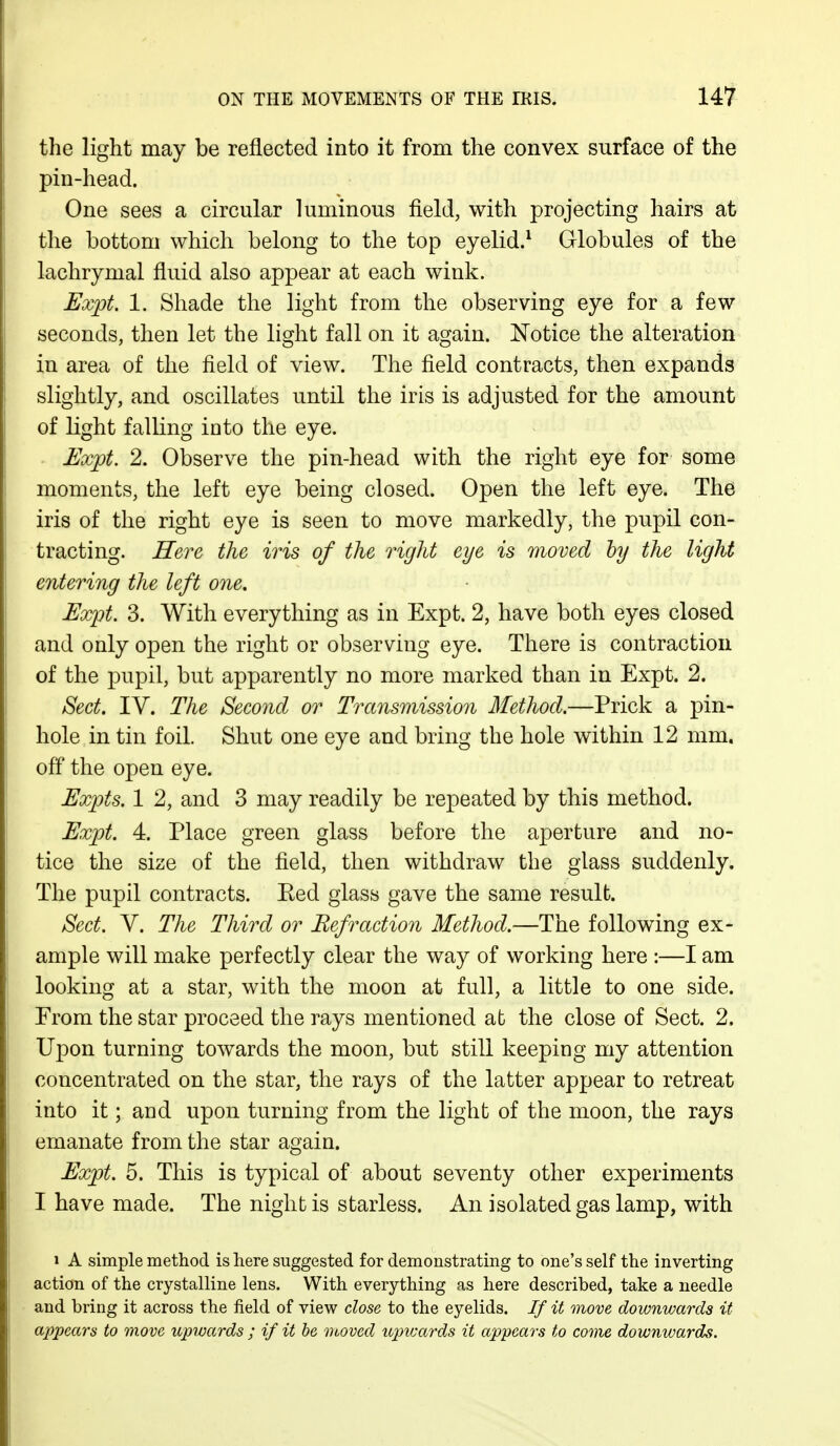 the light may be reflected into it from the convex surface of the pin-head. One sees a circular luminous field, with projecting hairs at the bottom which belong to the top eyelid.1 Globules of the lachrymal fluid also appear at each wink. Expt. 1. Shade the light from the observing eye for a few seconds, then let the light fall on it again. Notice the alteration in area of the field of view. The field contracts, then expands slightly, and oscillates until the iris is adjusted for the amount of light falling into the eye. Expt. 2. Observe the pin-head with the right eye for some moments, the left eye being closed. Open the left eye. The iris of the right eye is seen to move markedly, the pupil con- tracting. Here the iris of the right eye is moved by the light entering the left one. Expt. 3. With everything as in Expt. 2, have both eyes closed and only open the right or observing eye. There is contraction of the pupil, but apparently no more marked than in Expt. 2. Sect. IV. The Second or Transmission Method.—Prick a pin- hole in tin foil. Shut one eye and bring the hole within 12 mm. off the open eye. Expts. 1 2, and 3 may readily be repeated by this method. Expt. 4. Place green glass before the aperture and no- tice the size of the field, then withdraw the glass suddenly. The pupil contracts. Ked glass gave the same result. Sect. V. The Third or Refraction Method.—The following ex- ample will make perfectly clear the way of working here :—I am looking at a star, with the moon at full, a little to one side. From the star proceed the rays mentioned at the close of Sect. 2. Upon turning towards the moon, but still keeping my attention concentrated on the star, the rays of the latter appear to retreat into it; and upon turning from the light of the moon, the rays emanate from the star again. Expt. 5. This is typical of about seventy other experiments I have made. The night is starless. An isolated gas lamp, with i A simple method is here suggested for demonstrating to one's self the inverting action of the crystalline lens. With everything as here described, take a needle and bring it across the field of view close to the eyelids. If it move downwards it appears to move upwards ; if it be moved upwards it appears to come downwards.