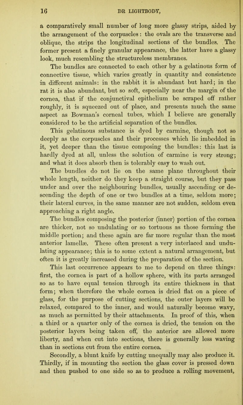 a comparatively small number of long more glassy strips, aided by the arrangement of the corpuscles: the ovals are the transverse and oblique, the strips the longitudinal sections of the bundles. The former present a finely granular appearance, the latter have a glassy look, much resembling the structureless membranes. The bundles are connected to each other by a gelatinous form of connective tissue, which varies greatly in quantity and consistence in different animals: in the rabbit it is abundant but hard; in the rat it is also abundant, but so soft, especially near the margin of the cornea, that if the conjunctival epithelium be scraped off rather roughly, it is squeezed out of place, and presents much the same aspect as Bowman's corneal tubes, which I believe are generally considered to be the artificial separation of the bundles. This gelatinous substance is dyed by carmine, though not so deeply as the corpuscles and their processes which lie imbedded in it, yet deeper than the tissue composing the bundles: this last is hardly dyed at all, unless the solution of carmine is very strong; and what it does absorb then is tolerably easy to wash out. The bundles do not lie on the same plane throughout their whole length, neither do they keep a straight course, but they pass under and over the neighbouring bundles, usually ascending or de- scending the depth of one or two bundles at a time, seldom more; their lateral curves, in the same manner are not sudden, seldom even approaching a right angle. The bundles composing the posterior (inner) portion of the cornea are thicker, not so undulating or so tortuous as those forming the middle portion; and these again are far more regular than the most anterior lamellae. These often present a very interlaced and undu- lating appearance; this is to some extent a natural arrangement, but often it is greatly increased during the preparation of the section. This last occurrence appears to me to depend on three things: first, the cornea is part of a hollow sphere, with its parts arranged so as to have equal tension through its entire thickness in that form; when therefore the whole cornea is dried flat on a piece of glass, for the purpose of cutting sections, the outer layers will be relaxed, compared to the inner, and would naturally become wavy, as much as permitted by their attachments. In proof of this, when a third or a quarter only of the cornea is dried, the tension on the posterior layers being taken off, the anterior are allowed more liberty, and when cut into sections, there is generally less waving than in sections cut from the entire cornea. Secondly, a blunt knife by cutting unequally may also produce it. Thirdly, if in mounting the section the glass cover is pressed down and then pushed to one side so as to produce a rolling movement,