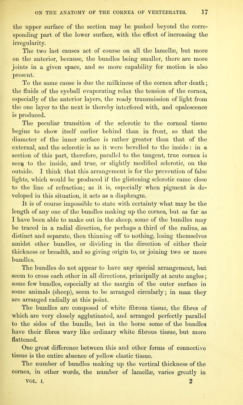 the upper surface of the section may be pushed beyond the corre- sponding part of the lower surface, with the effect of increasing the irregularity. The two last causes act of course on all the lamellae, but more on the anterior, because, the bundles being smaller, there are more joints in a given space, and so more capability for motion is also present. To the same cause is due the milkiness of the cornea after death; the fluids of the eyeball evaporating relax the tension of the cornea, especially of the anterior layers, the ready transmission of light from the one layer to the next is thereby interfered with, and opalescence is produced. The peculiar transition of the sclerotic to the corneal tissue begins to show itself earlier behind than in front, so that the diameter of the inner surface is rather greater than that of the external, and the sclerotic is as it were bevelled to the inside : in a section of this part, therefore, parallel to the tangent, true cornea is seen to the inside, and true, or slightly modified sclerotic, on the outside. I think that this arrangement is for the prevention of false lights, which would be produced if the glistening sclerotic came close to the line of refraction; as it is, especially when pigment is de- veloped in this situation, it acts as a diaphragm. It is of course impossible to state with certainty what may be the length of any one of the bundles making up the cornea, but as far as I have been able to make out in the sheep, some of the bundles may be traced in a radial direction, for perhaps a third of the radius, as distinct and separate, then thinning off to nothing, losing themselves amidst other bundles, or dividing in the direction of either their thickness or breadth, and so giving origin to, or joining two or more bundles. The bundles do not appear to have any special arrangement, but seem to cross each other in all directions, principally at acute angles; some few bundles, especially at the margin of the outer surface in some animals (sheep), seem to be arranged circularly; in man they are arranged radially at this point. The bundles are composed of white fibrous tissue, the fibres of which are very closely agglutinated, and arranged perfectly parallel to the sides of the bundle, but in the horse some of the bundles have their fibres wavy like ordinary white fibrous tissue, but more flattened. One great difference between this and other forms of connective tissue is the entire absence of yellow elastic tissue. The number of bundles making up the vertical thickness of the cornea, in other words, the number of lamellae, varies greatly in VOL. i. 2
