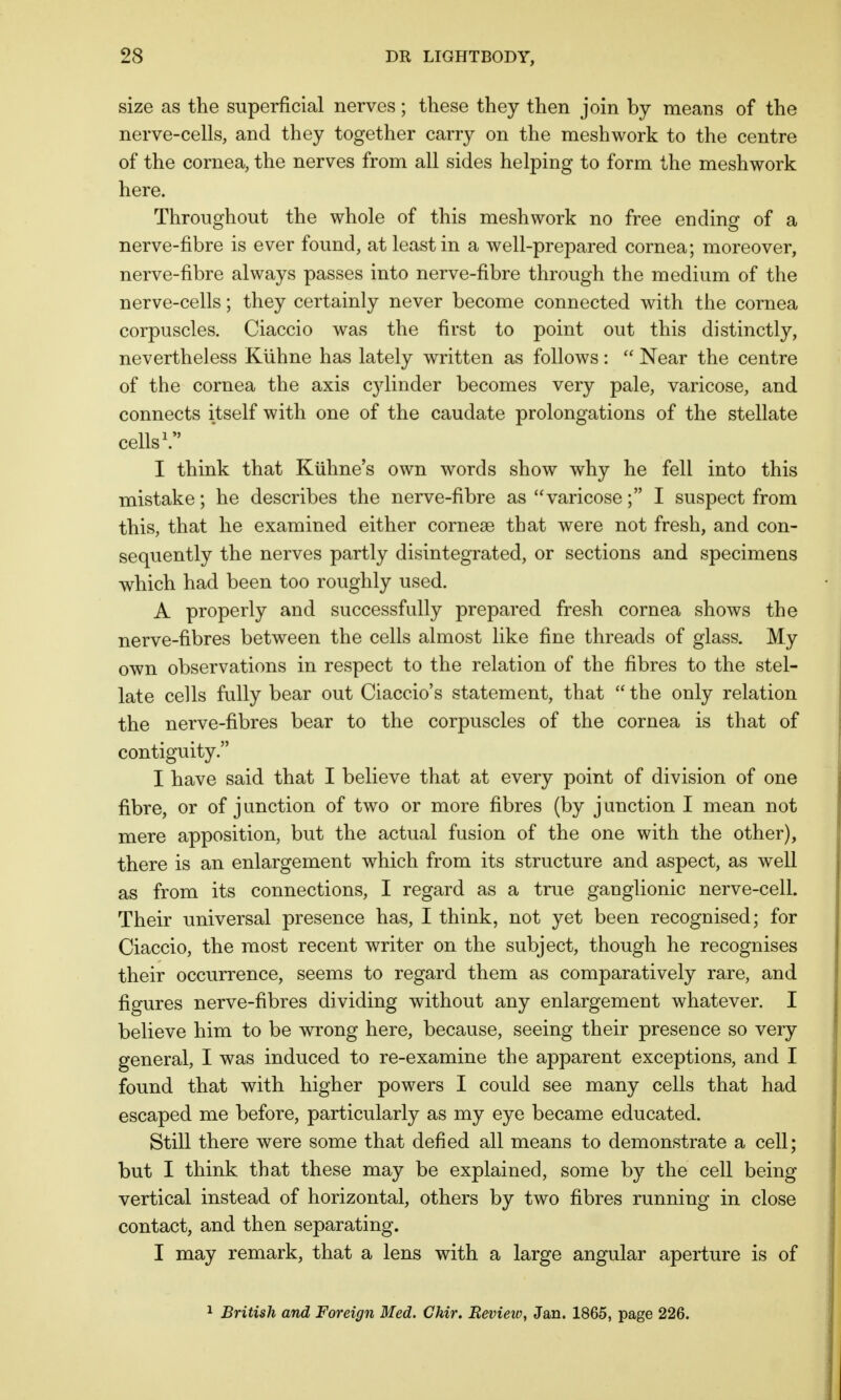 size as the superficial nerves; these they then join by means of the nerve-cells, and they together carry on the meshwork to the centre of the cornea, the nerves from all sides helping to form the meshwork here. Throughout the whole of this meshwork no free ending of a nerve-fibre is ever found, at least in a well-prepared cornea; moreover, nerve-fibre always passes into nerve-fibre through the medium of the nerve-cells; they certainly never become connected with the cornea corpuscles. Ciaccio was the first to point out this distinctly, nevertheless Kuhne has lately written as follows:  Near the centre of the cornea the axis c}dinder becomes very pale, varicose, and connects itself with one of the caudate prolongations of the stellate cells1. I think that Kuhne's own words show why he fell into this mistake; he describes the nerve-fibre as varicose; I suspect from this, that he examined either cornese that were not fresh, and con- sequently the nerves partly disintegrated, or sections and specimens which had been too roughly used. A properly and successfully prepared fresh cornea shows the nerve-fibres between the cells almost like fine threads of glass. My own observations in respect to the relation of the fibres to the stel- late cells fully bear out Ciaccio's statement, that  the only relation the nerve-fibres bear to the corpuscles of the cornea is that of contiguity. I have said that I believe that at every point of division of one fibre, or of j unction of two or more fibres (by j auction I mean not mere apposition, but the actual fusion of the one with the other), there is an enlargement which from its structure and aspect, as well as from its connections, I regard as a true ganglionic nerve-cell. Their universal presence has, I think, not yet been recognised; for Ciaccio, the most recent writer on the subject, though he recognises their occurrence, seems to regard them as comparatively rare, and figures nerve-fibres dividing without any enlargement whatever. I believe him to be wrong here, because, seeing their presence so very general, I was induced to re-examine the apparent exceptions, and I found that with higher powers I could see many cells that had escaped me before, particularly as my eye became educated. Still there were some that defied all means to demonstrate a cell; but I think that these may be explained, some by the cell being vertical instead of horizontal, others by two fibres running in close contact, and then separating. I may remark, that a lens with a large angular aperture is of 1 British and Foreign Med. Chir. Review, Jan. 1865, page 226.