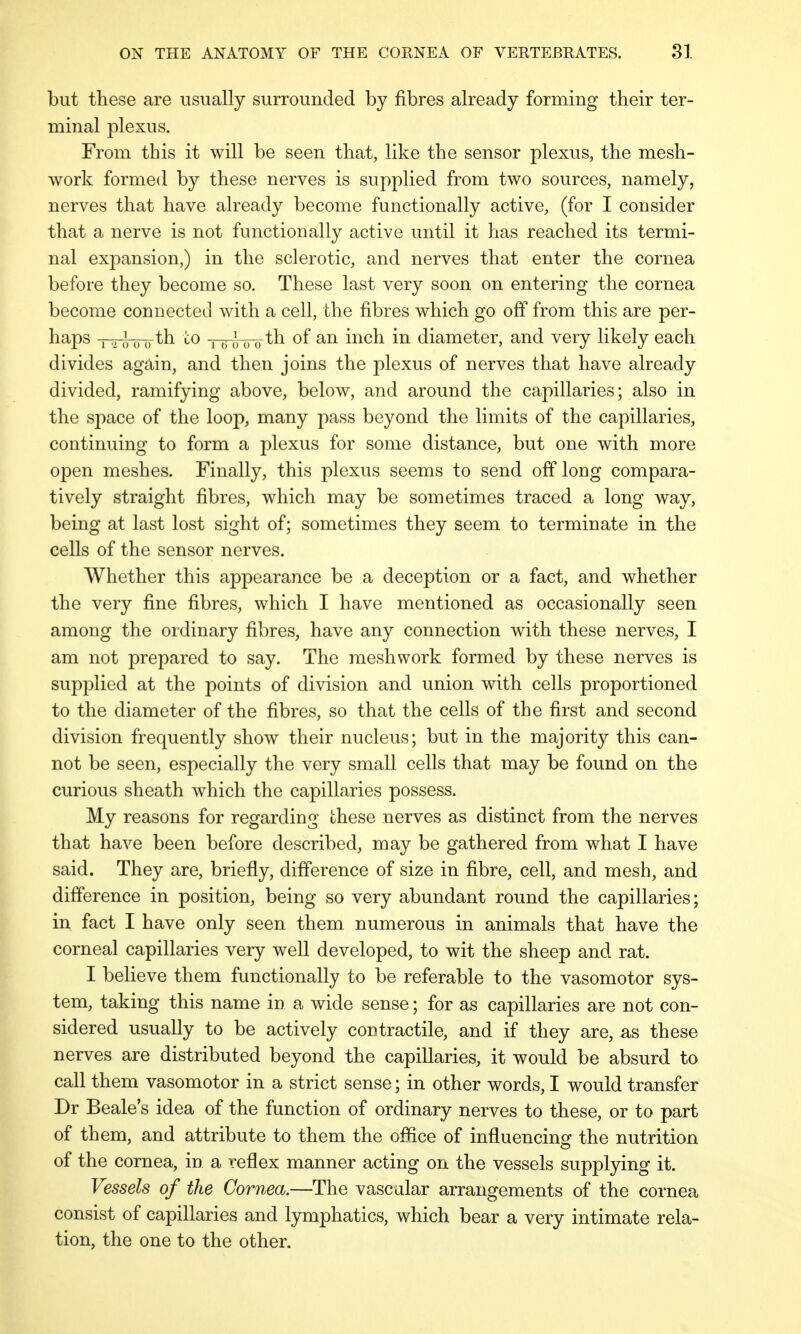 but these are usually surrounded by fibres already forming their ter- minal plexus. From this it will be seen that, like the sensor plexus, the mesh- work formed by these nerves is supplied from two sources, namely, nerves that have already become functionally active, (for I consider that a nerve is not functionally active until it has reached its termi- nal expansion,) in the sclerotic, and nerves that enter the cornea before they become so. These last very soon on entering the cornea become connected with a cell, the fibres which go off from this are per- haps i a * 0 0 th to Niul)th of an inch in diameter, and very likely each divides again, and then joins the plexus of nerves that have already divided, ramifying above, below, and around the capillaries; also in the space of the loop, many pass beyond the limits of the capillaries, continuing to form a plexus for some distance, but one with more open meshes. Finally, this plexus seems to send off long compara- tively straight fibres, which may be sometimes traced a long way, being at last lost sight of; sometimes they seem to terminate in the cells of the sensor nerves. Whether this appearance be a deception or a fact, and whether the very fine fibres, which I have mentioned as occasionally seen among the ordinary fibres, have any connection with these nerves, I am not prepared to say. The mesh work formed by these nerves is supplied at the points of division and union with cells proportioned to the diameter of the fibres, so that the cells of the first and second division frequently show their nucleus; but in the majority this can- not be seen, especially the very small cells that may be found on the curious sheath which the capillaries possess. My reasons for regarding these nerves as distinct from the nerves that have been before described, may be gathered from what I have said. They are, briefly, difference of size in fibre, cell, and mesh, and difference in position, being so very abundant round the capillaries; in fact I have only seen them numerous in animals that have the corneal capillaries very well developed, to wit the sheep and rat. I believe them functionally to be referable to the vasomotor sys- tem, taking this name in a wide sense; for as capillaries are not con- sidered usually to be actively contractile, and if they are, as these nerves are distributed beyond the capillaries, it would be absurd to call them vasomotor in a strict sense; in other words, I would transfer Dr Beale's idea of the function of ordinary nerves to these, or to part of them, and attribute to them the office of influencing the nutrition of the cornea, in a reflex manner acting on the vessels supplying it. Vessels of the Cornea.—The vascular arrangements of the cornea consist of capillaries and lymphatics, which bear a very intimate rela- tion, the one to the other.