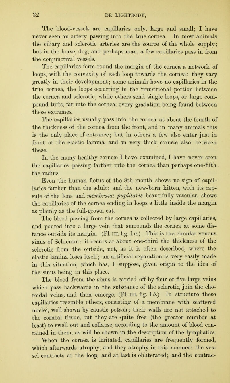 The blood-vessels are capillaries only, large and small; I have never seen an artery passing into the true cornea. In most animals the ciliary and sclerotic arteries are the source of the whole supply ; but in the horse, dog, and perhaps man, a few capillaries pass in from the conjunctival vessels. The capillaries form round the margin of the cornea a network of loops, with the convexity of each loop towards the cornea: they vary greatly in their development; some animals have no capillaries in the true cornea, the loops occurring in the transitional portion between the cornea and sclerotic; while others send single loops, or large com- pound tufts, far into the cornea, every gradation being found between these extremes. The capillaries usually pass into the cornea at about the fourth of the thickness of the cornea from the front, and in many animals this is the only place of entrance; but in others a few also enter just in front of the elastic lamina, and in very thick cornese also between these. In the many healthy corneas I have examined, I have never seen the capillaries passing farther into the cornea than perhaps one-fifth the radius. Even the human foetus of the 8th month shows no sign of capil- laries farther than the adult; and the new-born kitten, with its cap- sule of the lens and membrana pupillaris beautifully vascular, shows the capillaries of the cornea ending in loops a little inside the margin as plainly as the full-grown cat. The blood passing from the cornea is collected by large capillaries, and poured into a large vein that surrounds the cornea at some dis- tance outside its margin. (PL III. fig. 1 a.) This is the circular venous sinus of Schlemm: it occurs at about one-third the thickness of the sclerotic from the outside, not, as it is often described, where the elastic lamina loses itself; an artificial separation is very easily made in this situation, which has, I suppose, given origin to the idea of the sinus being in this place. The blood from the sinus is carried off by four or five large veins which pass backwards in the substance of the sclerotic, join the cho- roidal veins, and then emerge. (PL ill. fig. 1 b.) In structure these capillaries resemble others, consisting of a membrane with scattered nuclei, well shown by caustic potash; their walls are not attached to the corneal tissue, but they are quite free (the greater number at least) to swell out and collapse, according to the amount of blood con- tained in them, as will be shown in the description of the lymphatics. When the cornea is irritated, capillaries are frequently formed, which afterwards atrophy, and they atrophy in this manner: the ves- sel contracts at the loop, and at last is obliterated; and the contrac-