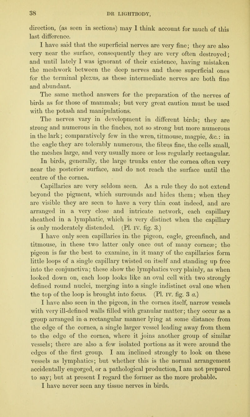 direction, (as seen in sections) may I think account for much of this last difference. I have said that the superficial nerves are very fine; they are also very near the surface, consequently they are very often destroyed; and until lately I was ignorant of their existence, having mistaken the meshwork between the deep nerves and these superficial ones for the terminal plexus, as these intermediate nerves are both fine and abundant. The same method answers for the preparation of the nerves of birds as for those of mammals; but very great caution must be used with the potash and manipulations. The nerves vary in development in different birds; they are strong and numerous in the finches, not so strong but more numerous in the lark; comparatively few in the wren, titmouse, magpie, &c.: in the eagle they are tolerably numerous, the fibres fine, the cells small, the meshes large, and very usually more or less regularly rectangular. In birds, generally, the large trunks enter the cornea often very near the posterior surface, and do not reach the surface until the centre of the cornea. Capillaries are very seldom seen. As a rule they do not extend beyond the pigment, which surrounds and hides them; when they are visible they are seen to have a very thin coat indeed, and are arranged in a very close and intricate network, each capillary sheathed in a lymphatic, which is very distinct when the capillary is only moderately distended. (PI. IV. fig. 3.) I have only seen capillaries in the pigeon, eagle, greenfinch, and titmouse, in these two latter only once out of many corneas; the pigeon is far the best to examine, in it many of the capillaries form little loops of a single capillary twisted on itseJf and standing up free into the conjunctiva; these show the lymphatics very plainly, as when looked down on, each loop looks like an oval cell with two strongly defined round nuclei, merging into a single indistinct oval one wdien the top of the loop is brought into focus. (PL iv. fig. 3 a.) I have also seen in the pigeon, in the cornea itself, narrow vessels with very ill-defined walls filled with granular matter; they occur as a group arranged in a rectangular manner lying at some distance from the edge of the cornea, a single larger vessel leading away from them to the edge of the cornea, where it joins another group of similar vessels; there are also a few isolated portions as it were around the edges of the first group. I am inclined strongly to look on these vessels as lymphatics; but whether this is the normal arrangement accidentally engorged, or a pathological production, I am not prepared to say; but at present I regard the former as the more probable. I have never seen any tissue nerves in birds.