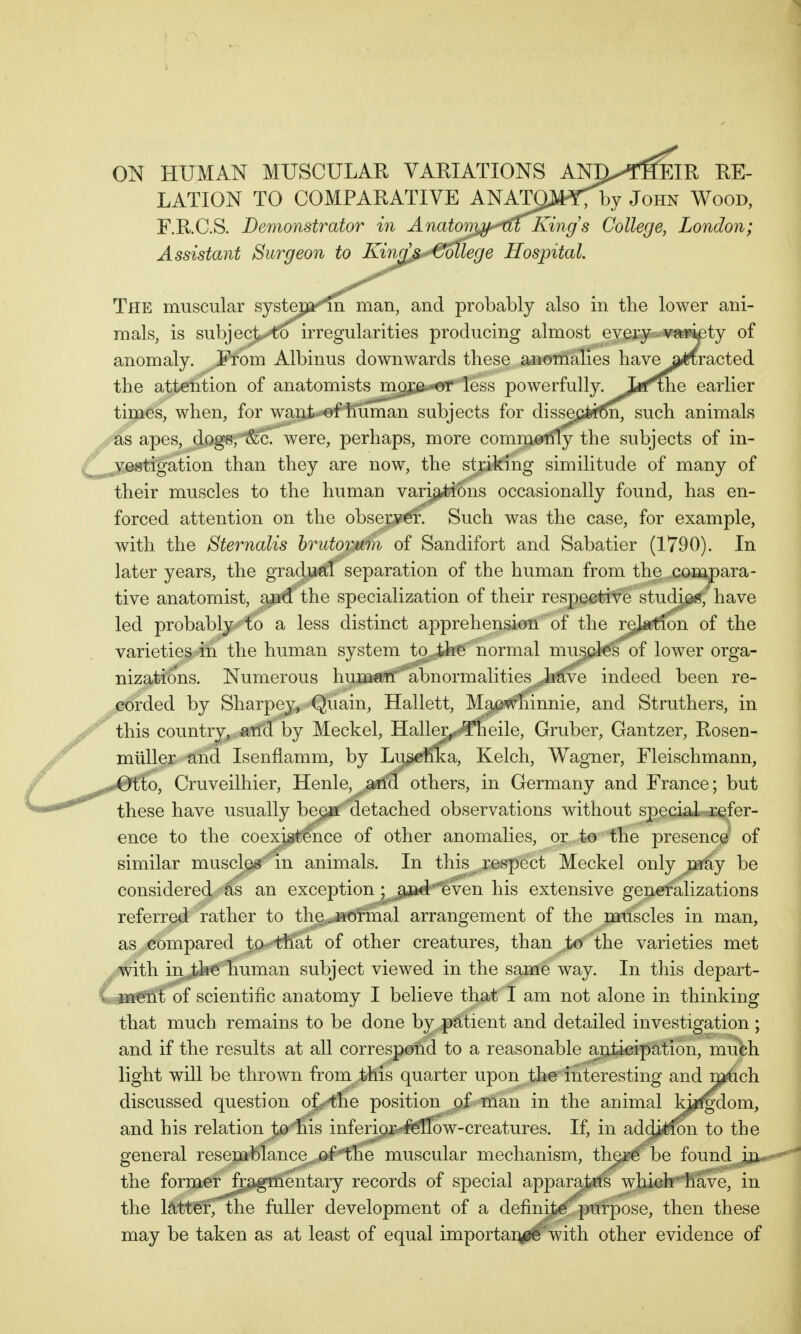 tb m a* +1, ON HUMAN MUSCULAR VARIATIONS AN^THEIR RE- LATION TO COMPARATIVE ANATOJ^fby John Wood, F.RC.S. Demonstrator in Anatomjy^uKing s College, London; Assistant Surgeon to Kind^Mlege Hospital. The muscular systepi^rn man, and probably also in the lower ani- mals, is subject^o irregularities producing almost every variety of anomaly. From Albinus downwards these anomalies have a^racted the attention of anatomists more or less powerfully-J^f^e earlier times, when, for want of human subjects for dissection, such animals as apes, dogs, &c. were, perhaps, more commonly the subjects of in- vestigation than they are now, the striking similitude of many of their muscles to the human variations occasionally found, has en- forced attention on the observer. Such was the case, for example, with the Sternalis brutormn of Sandifort and Sabatier (1790). In later years, the gradual separation of the human from the compara- tive anatomist, and the specialization of their respective studies, have led probably to a less distinct apprehension of the relation of the varieties in the human system to the normal muscles of lower orga- nizations. Numerous human  abnormalities have indeed been re- corded by Sharpey, Quain, Hallett, Macwhinnie, and Struthers, in this country, and by Meckel, Haller, Theile, Gruber, Gantzer, Rosen- muller and Isenfiamm, by Luschka, Kelch, Wagner, Fleischmann, ffo, Cruveilhier, Henle, a-ricl others, in Germany and France; but these have usually bejya detached observations without special refer- ence to the coexistence of other anomalies, or to the presence of similar muscles in animals. In this respect Meckel only may be considered as an exception ; and even his extensive generalizations referred rather to the.normal arrangement of the muscles in man, as compared to- that of other creatures, than to the varieties met with in the human subject viewed in the same way. In this depart- ment of scientific anatomy I believe that I am not alone in thinking that much remains to be done by patient and detailed investigation; and if the results at all correspond to a reasonable anticipation, much light will be thrown from this quarter upon the interesting and n^ich discussed question of the position of man in the animal H^fgdom, and his relation to his inferior-fellow-creatures. If, in addition to the general resemblance of the muscular mechanism, there be found in the former fragmentary records of special apparatus which have, in the latter, the fuller development of a definite purpose, then these may be taken as at least of equal importance with other evidence of