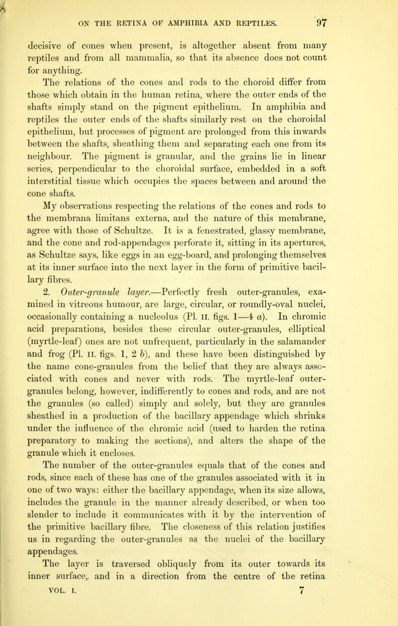 decisive of cones when present, is altogether absent from many reptiles and from all mammalia, so that its absence does not count for anything. The relations of the cones and rods to the choroid differ from those which obtain in the human retina, where the outer ends of the shafts simply stand on the pigment epithelium. In amphibia and reptiles the outer ends of the shafts similarly rest on the choroidal epithelium, but processes of pigment are prolonged from this inwards between the shafts, sheathing them and separating each one from its neighbour. The pigment is granular, and the grains lie in linear series, perpendicular to the choroidal surface, embedded in a soft interstitial tissue which occupies the spaces between and around the cone shafts. My observations respecting the relations of the cones and rods to the membrana limitans externa, and the nature of this membrane, agree with those of Schultze. It is a fenestrated, glassy membrane, and the cone and rod-appendages perforate it, sitting in its apertures, as Schultze says, like eggs in an egg-board, and prolonging themselves at its inner surface into the next layer in the form of primitive bacil- lary fibres. 2. Outer-granule layer.—Perfectly fresh outer-granules, exa- mined in vitreous humour, are large, circular, or roundly-oval nuclei, occasionally containing a nucleolus (PI. II. figs. 1—4 a). In chromic acid preparations, besides these circular outer-granules, elliptical (myrtle-leaf) ones are not unfrequent, particularly in the salamander and frog (PI. n. figs. 1, 2 b), and these have been distinguished by the name cone-granules from the belief that they are always asso- ciated with cones and never with rods. The myrtle-leaf outer- granules belong, however, indifferently to cones and rods, and are not the granules (so called) simply and solely, but they are granules sheathed in a production of the bacillary appendage which shrinks under the influence of the chromic acid (used to harden the retina preparatory to making the sections), and alters the shape of the granule which it encloses. The number of the outer-granules equals that of the cones and rods, since each of these has one of the granules associated with it in one of two ways: either the bacillary appendage, when its size allows, includes the granule in the manner already described, or when too slender to include it communicates with it by the intervention of the primitive bacillary fibre. The closeness of this relation justifies us in regarding the outer-granules as the nuclei of the bacillary appendages. The layer is traversed obliquely from its outer towards its inner surface,, and in a direction from the centre of the retina vol. I. 7