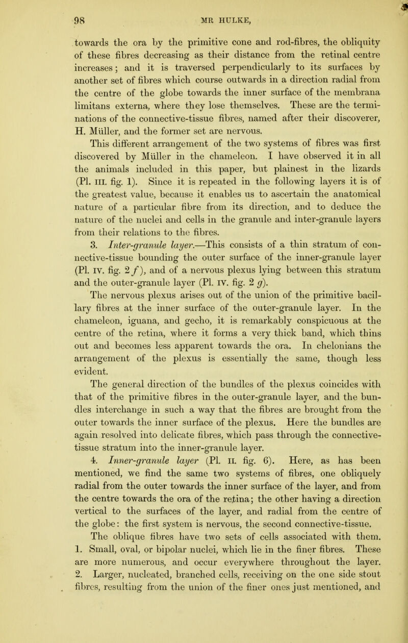towards the ora by the primitive cone and rod-fibres, the obliquity of these fibres decreasing as their distance from the retinal centre increases; and it is traversed perpendicularly to its surfaces by another set of fibres which course outwards in a direction radial from the centre of the globe towards the inner surface of the membrana limitans externa, where they lose themselves. These are the termi- nations of the connective-tissue fibres, named after their discoverer, H. Muller, and the former set are nervous. This different arrangement of the two systems of fibres was first discovered by Muller in the chameleon. I have observed it in all the animals included in this paper, but plainest in the lizards (PI. in. fig. 1). Since it is repeated in the following layers it is of the greatest value, because it enables us to ascertain the anatomical nature of a particular fibre from its direction, and to deduce the nature of the nuclei and cells in the granule and inter-granule layers from their relations to the fibres. 3. Inter-granule layer.—This consists of a thin stratum of con- nective-tissue bounding the outer surface of the inner-granule layer (PI. IV. fig. 2/), and of a nervous plexus lying between this stratum and the outer-granule layer (PL IV. fig. 2 g). The nervous plexus arises out of the union of the primitive bacil- lary fibres at the inner surface of the outer-granule layer. In the chameleon, iguana, and gecho, it is remarkably conspicuous at the centre of the retina, where it forms a very thick band, which thins out and becomes less apparent towards the ora. In chelonians the arrangement of the plexus is essentially the same, though less evident. The general direction of the bundles of the plexus coincides with that of the primitive fibres in the outer-granule layer, and the bun- dles interchange in such a way that the fibres are brought from the outer towards the inner surface of the plexus. Here the bundles are again resolved into delicate fibres, which pass through the connective- tissue stratum into the inner-granule layer. 4. Inner-granule layer (PL II. fig. 6). Here, as has been mentioned, we find the same two systems of fibres, one obliquely radial from the outer towards the inner surface of the layer, and from the centre towards the ora of the rejbina; the other having a direction vertical to the surfaces of the layer, and radial from the centre of the globe: the first system is nervous, the second connective-tissue. The oblique fibres have two sets of cells associated with them. I. Small, oval, or bipolar nuclei, which lie in the finer fibres. These are more numerous, and occur everywhere throughout the layer. 2. Larger, nucleated, branched cells, receiving on the one side stout fibres, resulting from the union of the finer ones just mentioned, and