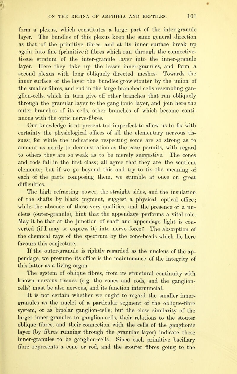 form a plexus, which constitutes a large part of the inter-granule layer. The bundles of this plexus keep the same general direction as that of the primitive fibres, and at its inner surface break up again into fine (primitive?) fibres which run through the connective- tissue stratum of the inter-granule layer into the inner-granule layer. Here they take up the lesser inner-granules, and form a second plexus with long obliquely directed meshes- Towards the inner surface of the layer the bundles grow stouter by the union of the smaller fibres, and end in the large branched cells resembling gan- glion-cells, which in turn give off other branches that run obliquely through the granular layer to the ganglionic layer, and join here the outer branches of its cells, other branches of which become conti- nuous with the optic nerve-fibres. Our knowledge is at present too imperfect to allow us to fix with certainty the physiological offices of all the elementary nervous tis- sues; for while the indications respecting some are so strong as to amount as nearly to demonstration as the case permits, with regard to others they are so weak as to be merely suggestive. The cones and rods fall in the first class; all agree that they are the sentient elements; but if we go beyond this and try to fix the meaning of each of the parts composing them, we stumble at once on great difficulties. The high refracting power, the straight sides, and the insulation of the shafts by black pigment, suggest a physical, optical office; while the absence of these very qualities, and the presence of a nu- cleus (outer-granule), hint that the appendage performs a vital role. May it be that at the junction of shaft and appendage light is con- verted (if I may so express it) into nerve force? The absorption of the chemical rays of the spectrum by the cone-beads which lie here favours this conjecture. If the outer-granule is rightly regarded as the nucleus of the ap- pendage, we presume its office is the maintenance of the integrity of this latter as a living organ. The system of oblique fibres, from its structural continuity with known nervous tissues (e.g. the cones and rods, and the ganglion- cells) must be also nervous, and its function internuncial. It is not certain whether we ought to regard the smaller inner- granules as the nuclei of a particular segment of the oblique-fibre system, or as bipolar ganglion-cells; but the close similarity of the larger inner-granules to ganglion-cells, their relations to the stouter oblique fibres, and their connection with the cells of the ganglionic layer (by fibres running through the granular layer) indicate these inner-granules to be ganglion-cells. Since each primitive bacillary fibre represents a cone or rod, and the stouter fibres going to the