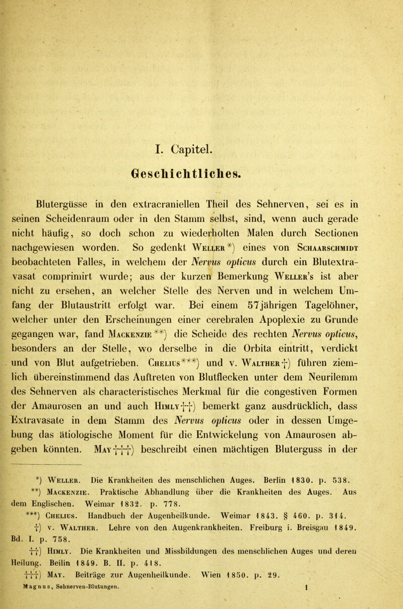 Geschichtliches, Blutergüsse in den extracraniellen Theil des Sehnerven, sei es in seinen Scheidenraum oder in den Stamm selbst, sind, wenn auch gerade nicht häufig, so doch schon zu wiederholten Malen durch Sectionen nachgewiesen worden. So gedenkt Weller ^) eines von Schaarschmidt beobachteten Falles, in welchem der Nervus opticus durch ein Blutextra- vasat comprimirt wurde; aus der kurzen Bemerkung Weller's ist aber nicht zu ersehen, an welcher Stelle des Nerven und in welchem Um- fang der Blutaustritt erfolgt war. Bei einem 57jährigen Tagelöhner, welcher unter den Erscheinungen einer cerebralen Apoplexie zu Grunde gegangen war, fand Mackenzie^*) die Scheide des rechten Nervus opticus, besonders an der Stelle, wo derselbe in die Orbita eintritt, verdickt und von Blut aufgetrieben. Chelius^^^) und v. Waltherf) führen ziem- lich übereinstimmend das Auftreten von Blutflecken unter dem Neurilemm des Sehnerven als characteristisches Merkmal für die congestiven Formen der Amaurosen an und auch HiMLYff) bemerkt ganz ausdrücklich, dass Extravasate in dem Stamm des Nervus opticus oder in dessen Umge- bung das ätiologische Moment für die Entwickelung von Amaurosen ab- geben könnten. MAvfff) beschreibt einen mächtigen Bluterguss in der *) Weller. Die Krankheiten des menschlichen Auges. BerUn 1830. p. 538. **) Mackenzie. Praktische Abhandlung über die Krankheiten des Auges. Aus dem Englischen. Weimar 1832. p. 778. ***) Chelius. Handbuch der Augenheilkunde. Weimar 1 843. § 460. p. 314. i) V. Walther. Lehre von den Augenkrankheiten. Freiburg i. Breisgau 1 849. Bd. I. p. 758. tf) HiMLY. Die Krankheiten und Missbildungen des menschlichen Auges und deren Heilung. Beilin 1 849. B. H. p. 418. itf) May. Beiträge zur Augenheilkunde. Wien 1 850. p. 29. Magnus, Selinerven-Blutungen. J