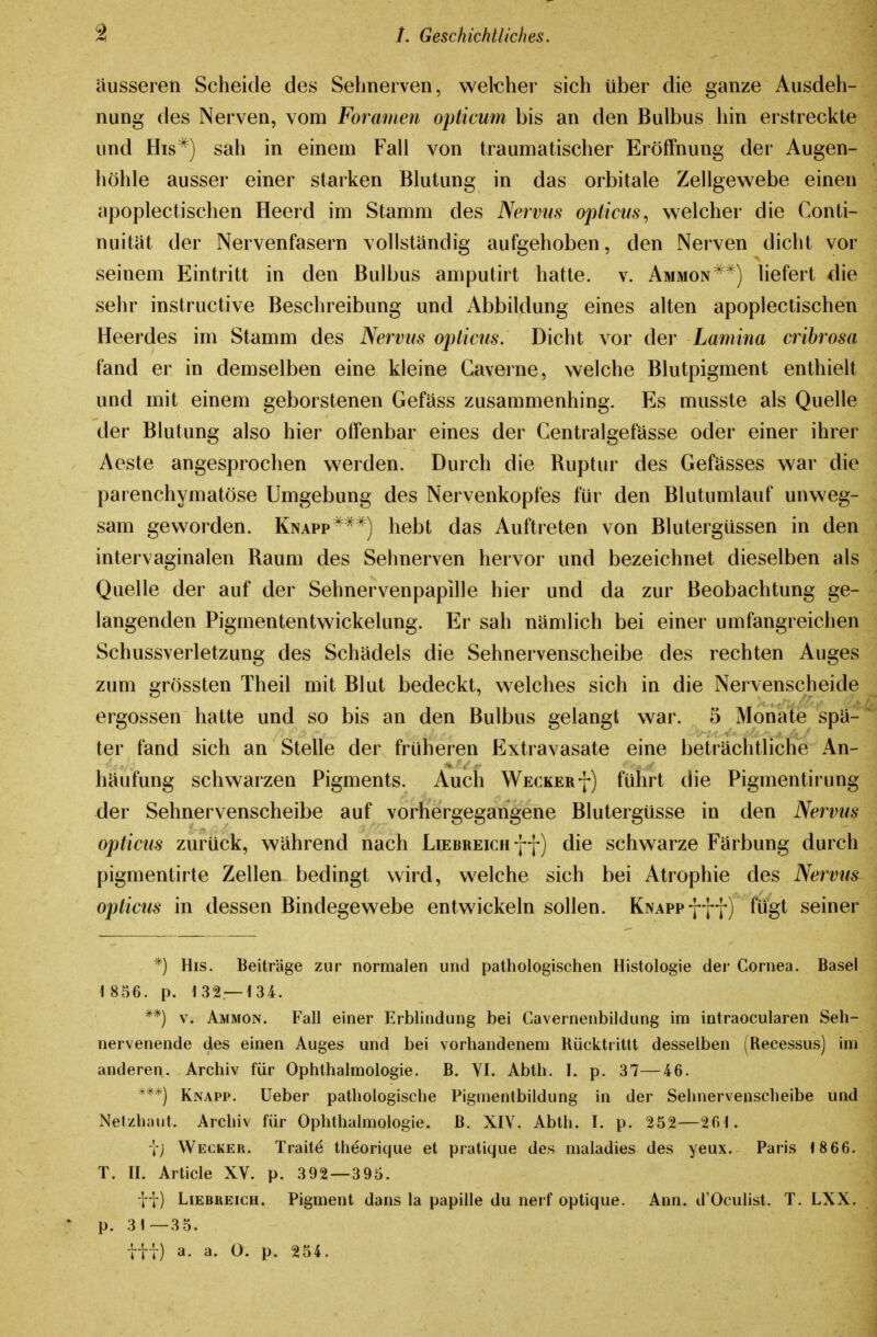 äusseren Scheide des Sehnerven, welcher sich über die ganze Ausdeh- nung des Nerven, vom Foramen opticum bis an den Bulbus hin erstreckte und His*) sah in einem Fall von traumatischer Eröffnung der Augen- höhle ausser einer starken Blutung in das orbitale Zellgewebe einen apoplectischen Heerd im Stamm des Nervus opticus^ welcher die Conti- nuität der Nervenfasern vollständig aufgehoben, den Nerven dicht vor seinem Eintritt in den Bulbus amputirt hatte, v. Ammon^^) liefert die sehr instructive Beschreibung und Abbildung eines alten apoplectischen Heerdes im Stamm des Nervus opticus. Dicht vor der Lamina cribrosa fand er in demselben eine kleine Gaverne, welche Blutpigment enthielt und mit einem geborstenen Gefäss zusammenhing. Es musste als Quelle der Blutung also hier offenbar eines der Centralgefässe oder einer ihrer Aeste angesprochen werden. Durch die Ruptur des Gefässes war die parenchymatöse Umgebung des Nervenkopfes für den Blutumlauf unweg- sam geworden. Knapp^**) hebt das Auftreten von Blutergüssen in den intervaginalen Raum des Sehnerven hervor und bezeichnet dieselben als Quelle der auf der Sehnervenpapille hier und da zur Beobachtung ge- langenden Pigmententwickelung. Er sah nämlich bei einer umfangreichen Schussverletzung des Schädels die Sehnervenscheibe des rechten Auges zum grössten Theil mit Blut bedeckt, welches sich in die Nervenscheide ergossen hatte und so bis an den Bulbus gelangt war. 5 Monate spä- ter fand sich an Stelle der früheren Extravasate eine beträchtliche An- häufung schwarzen Pigments. Auch Weckerf) führt die Pigmentirung der Sehnervenscheibe auf vorhergegangene Blutergüsse in den Nervus opticus zurück, während nach LiEBREicnff) die schwarze Färbung durch pigmentirte Zellen bedingt wird, welche sich bei Atrophie des Nervus opticus in dessen Bindegewebe entwickeln sollen. KNAPpfff) fügt seiner *) His. Beiträge zur normalen und pathologischen Histologie der Cornea. Basel 1 856. p. 132 — 134. **) V. Ammon. Fall einer Erblindung bei Gavernenbildung im intraocularen Seh- nervenende des einen Auges und bei vorhandenem Rücktritlt desselben (Recessus) im anderen. Archiv für Ophthalmologie. B. YI. Abth. I. p. 37—46. '^**) Knapp, üeber pathologische Pigmentbildung in der Sehnervenscheibe und Netzhaut. Archiv für Ophthalmologie, ß. XIY. Abth. I. p. 252—201. j) Wecker. Trait^ theorique et pratique des maladies des yeux. Paris 1866. T. II. Article XV. p. 392 — 395. ii) Liebreich. Pigment dans la papille du nerf optique. Ann. d'Oculist. T. LXX. * p. 31—3 5. iti) a. a. 0. p. 254.