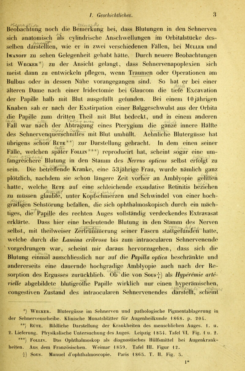 Beobachtung noch die Bemerkung bei, dass Blutungen in den Sehnerven sich anatomisch als cylindrische Anschwellungen im Orbitalstücke des- selben darstellten, wie er in zwei verschiedenen Fällen, bei Müller und Iwanoff zu sehen Gelegenheit gehabt hätte. Dur ch neuere Beobachtungen ist Wecker^) zu der Ansicht gelangt, dass Sehnervenapoplexien sich meist dann zu entwickeln pflegen, wenn Traumen oder Operationen am Bulbus oder in dessen Nähe vorangegangen sind. So hat er bei einer älteren Dame nach einer Iridectomie bei Glaucom die tiefe Excavation der Papille halb mit Blut ausgefüllt gefunden. Bei einem 10jährigen Knaben sah er nach der Exstirpation einer Balggeschwulst aus der Orbita die Papille zum dritten Theil mit Blut bedeckt, und m einem anderen Fall war nach der Abtragung eines Pterygium die ganze innere Hälfte des Sehnervenquerschnittes mit Blut umhüllt. Aehnliche Blutergüsse hat übrigens schon Rüttezur Darstellung gebracht. In dem einen seiner Fälle, welchen später Follin**^) reproducirt hat, scheint sogar eine um- fangreichere Blutung in den Stamm des Nervus opticus selbst erfolgt zu sein. Die betreffende Kranke, eine 53jährige Frau, wurde nämlich ganz plötzlich, nachdem sie schon längere Zeit vorher an Amblyopie gelitten -hatte, welche Rüte auf eine schleichende exsudative Retinitis beziehen zu müssen glauBie, unter Kopfschmerzen und Schwindel von einer hoch- gradigen Sehstörung befallen, die sich ophthalmoskopisch durch ein mäch- tiges, die Papille des rechten Auges vollständig verdeckendes Extravasat erklärte. Dass hier eine bedeutende Blutung in den Stamm des Nerven selbst, mit theil weiser Zertrümmerung seiner Fasern stattgefunden hatte, welche durch die Lamina cribrosa bis zum intraocularen Sehnervenende vorgedrungen war, scheint mir daraus hervorzugehen, dass sich die Blutung einmal ausschliesslich nur auf die Papilla optica beschränkte und andererseits eine dauernde hochgradige Amblyopie auch nach der Re- sorption des Ergusses zurückblieb. Ob die von Sousf) als Hyperemie arte- rielle abgebildete blutigrothe Papille wirklich nur einen hyperämischen, congestiven Zustand des intraocularen Sehnervenendes darstellt, scheint *) Wecker. Blutergüsse im Sehnerven und patbologische Pigmentablagerung in der Sehnervenscheibe. KUnische Monatsblätter für Augenheilkunde 1868. p. 204. **) Rüte. Bildliche Darstellung der Krankheiten des menschlichen Auges. 1. u. 2. Lieferung. Physikalische Untersuchung des Auges. Leipzig 1 854. Tafel VL Fig. 1 u, 2. ***) FoLLiN. Das Ophthalmoskop als diagnostisches Hülfsmittel bei Augenkrank- heiten. Aus. dem Französischen. Weimar 1 859. Tafel III. Figur 12. j) Sous. Manuel d'ophthalmoscopie. Paris 1 865. T. IL Fig. 5. 1*