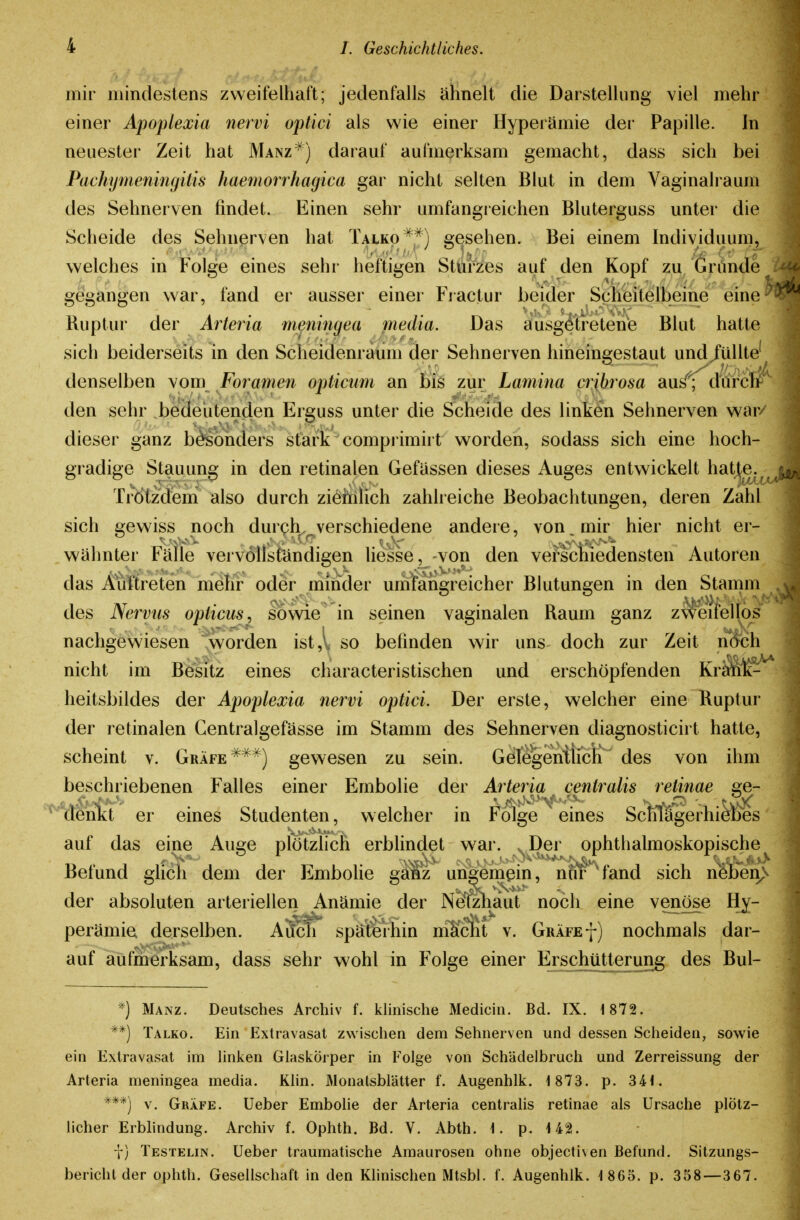 mir mindestens zweifelhaft; jedenfalls ähnelt die Darstellung viel mehr einer Apoplexia nervi optici als wie einer Hyperämie der Papille. In neuester Zeit hat Manz^) darauf aufmerksam gemacht, dass sich bei Pachymeningitis haemorrhagica gar nicht selten Blut in dem Yaginalraum des Sehnerven findet. Einen sehr umfangreichen Bluterguss unter die Scheide des Sehnerven hat Talko^^^) gesehen. Bei einem Individuum, welches in Folge eines sehr heftigen Sturzes auf den Kopf zu Gründe gegangen war, fand er ausser einer Fiactur beider Scheitelbeine eine ^ Ruptur der Arteria meningea media. Das ausgetretene Blut hatte sich beiderseits in den Scheidenraum der Sehnerven hineingestaut und/üUte' denselben vom Foramen opticum an bis zur Lamina cribrosa aus^^ d'ürcl/ den sehr bedeutenden Erguss unter die Scheide des linken Sehnerven war/ dieser ganz bö^onders stark comprimiit worden, sodass sich eine hoch- gradige Stauung in den retinalen Gefassen dieses Auges entwickelt hatj^e.^ Ti-Ötzdem also durch ziöiiilich zahlreiche Beobachtungen, deren Zahl sich gewiss noch durch^^verschiedene andere, von. mir hier nicht er- wähnter Fäiie vervollständigen Hesse, von den verschiedensten Autoren das Auftreten mehr oder minder umtahgreicher Blutungen in den Stamm des Nervus opticus, sowie in seinen vaginalen Raum ganz zv^eifellös nachgewiesen 'worden ist,l so befinden wir uns doch zur Zeit nocli nicht im Besitz eines characteristischen und erschöpfenden KrMik-' heitsbildes der Apoplexia nervi optici. Der erste, welcher eine Ruptur der retinalen Centralgefässe im Stamm des Sehnerven diagnosticirt hatte, scheint v. Gräfe ^^^) gewesen zu sein. GelegenÜicK des von ihm beschriebenen Falles einer Embolie der Arteria centralis retinae ge- MiGnlft er eines Studenten, welcher in Folge eines Scfflägerhiefes auf das eine Auge plötzlich erblindet war. .Der ophthalmoskopische Befund glich dem der Embolie ganz ungemein, nur fand sich neben der absoluten arteriellen Anämie der Neiztiaut noch eine venöse Hy- perämie derselben. Aücfi späterhin mlicht v. Gräfe f) nochmals dar- auf aufmerksam, dass sehr wohl in Folge einer Erschütterung des Bul- *) Manz. Deutsches Archiv f. khnische Medicin. Bd. IX. 1872. **) Talko. Ein Extravasat zwischen dem Sehnerven und dessen Scheiden, sowie ein Extravasat im hnken Glaskörper in Folge von Schädelbruch und Zerreissung der Arteria meningea media. Khn. MonatsblUtter f. Augenhlk. i 873. p. 34i. ***) V. Gräfe. Ueber Embolie der Arteria centralis retinae als Ursache plötz- licher Erblindung. Archiv f. Ophth. Bd. V. Abth. i. p. 142. i) Testelin. Ueber traumatische Amaurosen ohne objectiven Befund. Sitzungs- bericht der ophth. Gesellschaft in den Khnischen Mtsbl. f. Augenhlk. 1 865. p. 358—367.