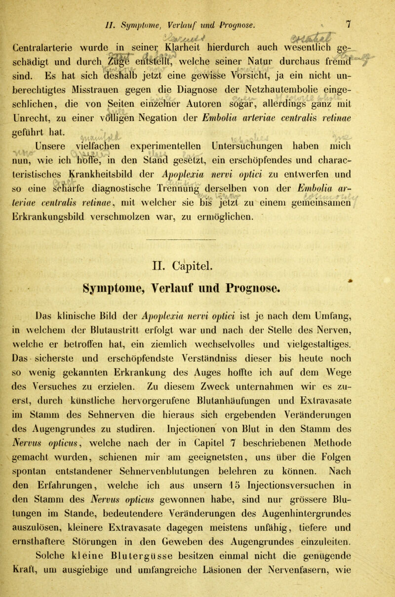Centraiarterie wurde in seiner Klarheit hierdurch auch wesentlich ge- schädigt und durch ZU^fe entstellt, welche seiner Natur durchaus fremd sind. Es hat sich deshalb jetzt eine gewisse Vorsicht, ja ein nicht un- berechtigtes Misstrauen gegen die Diagnose der Netzhautembolie einge- schlichen, die von Seiten einzelner Autoren sogar, allerdings ganz mit Unrecht, zu einer völligen Negation der Embolia arteriae centralis retinae geführt hat. Unsere vielfachen experimentellen Untersuchungen haben mich nun, wie ich hoffe, in den Stand gesetzt, ein erschöpfendes und charac- teristisches Krankheitsbild der Apoplexia nervi optici zu entwerfen und so eine scharfe diagnostische Tiennung derselben von der Embolia ar- teriae centralis retinae^ mit welcher sie bis jetzt zu einem gemeinsamen Erkrankungsbild verschmolzen war, zu ermöglichen. II. Cäpitel. Symptome, Verlauf und Prognose. Das klinische Bild der Apoplexia nervi optici ist je nach dem Umfang, in welchem der Blutaustritt erfolgt war und nach der Stelle des Nerven, welche er betroffen hat, ein ziemlich wechselvolles und vielgestaltiges. Das sicherste und erschöpfendste Verständniss dieser bis heute noch so wenig gekannten Erkrankung des Auges hoffte ich auf dem Wege des Versuches zu erzielen. Zu diesem Zweck unternahmen wir es zu- erst, durch künstliche hervorgerufene Blutanhäufungen und Extravasate im Stamm des Sehnerven die hieraus sich ergebenden Veränderungen des Augengrundes zu studiren. Injectionen von Blut in den Stamm des Nervus opticus^ welche nach der in Gapitel 7 beschriebenen Methode gemacht wurden, schienen mir am geeignetsten, uns über die Folgen spontan entstandener Sehnervenblutungen belehren zu können. Nach den Erfahrungen, welche ich aus unsern 15 Injectionsversuchen in den Stamm des Nervus opticus gewonnen habe, sind nur grössere Blu- tungen im Stande, bedeutendere Veränderungen des Augenhintergrundes auszulösen, kleinere Extravasate dagegen meistens unfähig, tiefere und ernsthaftere Störungen in den Geweben des Augengrundes einzuleiten. Solche kleine Blutergüsse besitzen einmal nicht die genügende Kraft, um ausgiebige und umfangreiche Läsionen der Nervenfasern, wie