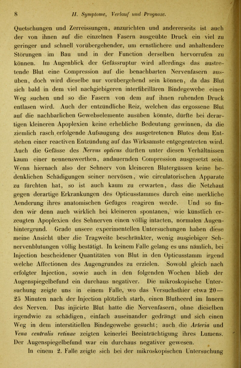 Quetschungen und Zerreissungen, anzurichten und andererseits ist auch der von ihnen auf die einzelnen Fasern ausgeübte Druck ein viel zu geringer und schnell vorübergehender, um ernstlichere und anhaltendere Störungen im Bau und in der Function derselben hervorrufen zu können. Im Augenblick der Gefässruptur wird allerdings das austre- tende Blut eine Gompression auf die benachbarten Nervenfasern aus- üben, doch wird dieselbe nur vorübergehend sein können, da das Blut sich bald in dem viel nachgiebigeren intertibrillären Bindegewebe einen Weg suchen und so die Fasern von dem auf ihnen ruhenden Druck entlasen wird. Auch der entzündhche Reiz, welchen das ergossene BluL auf die nachbarlichen Gewebselemente ausüben könnte, dürfte bei derar- tigen kleineren Apoplexien keine erhebliche Bedeutung gewinnen, da die ziemlich rasch erfolgende Aufsaugung des ausgetretenen Blutes dem Ent- stehen einer reactiven Entzündung auf das Wirksamste entgegentreten wird. Auch die Gefässe des Nervus opticus dürften unter diesen Verhältnissen kaum einer nennenswerthen, andauernden Gompression ausgesetzt sein. Wenn hiernach also der Sehnerv von kleineren Blutergüssen keine be- denklichen Schädigungen seiner nervösen, wie circulatorischen Apparate zu fürchten hat, so ist auch kaum zu erwarten, dass die Netzhaut gegen derartige Erkrankungen des Opticusstammes durch eine merkUche Aenderung ihres anatomischen Gefüges reagiren werde. Und so fin- den wir denn auch wirklich bei kleineren spontanen, wie künstlich er- zeugten Apoplexien des Sehnerven einen völlig intacten, normalen Augen- hintergrund. Grade unsere experimentellen Untersuchungen haben diese meine Ansicht über die Tragweite beschränkter, wenig ausgiebiger Seh- nervenblutungen völlig bestätigt. In keinem Falle gelang es uns nämlich, bei Injection bescheidener Quantitäten von Blut in den Opticusstamm irgend welche Affectionen des Augengrundes zu erzielen. Sowohl gleich nach erfolgter Injection, sowie auch in den folgenden Wochen bHeb der Augenspiegelbefund ein durchaus negativer. Die mikroskopische Unter- suchung zeigte uns in einem Falle, wo das Versuchsthier etwa 20— 25 Minuten nach der Injection plötzlich starb, einen Blutheerd im Innern des Nerven. Das injicirte Blut hatte die Nervenfasern, ohne dieselben irgendwie zu schädigen, einfach auseinander gedrängt und sich einen Weg in dem interstitiellen Bindegewebe gesucht; auch die Arteria und Vena centralis retinae zeigten keinerlei Beeinträchtigung ihres Lumens. Der Augenspiegelbefund war ein durchaus negativer gewesen. In einem 2. Falle zeigte sich bei der mikroskopischen Untersuchung