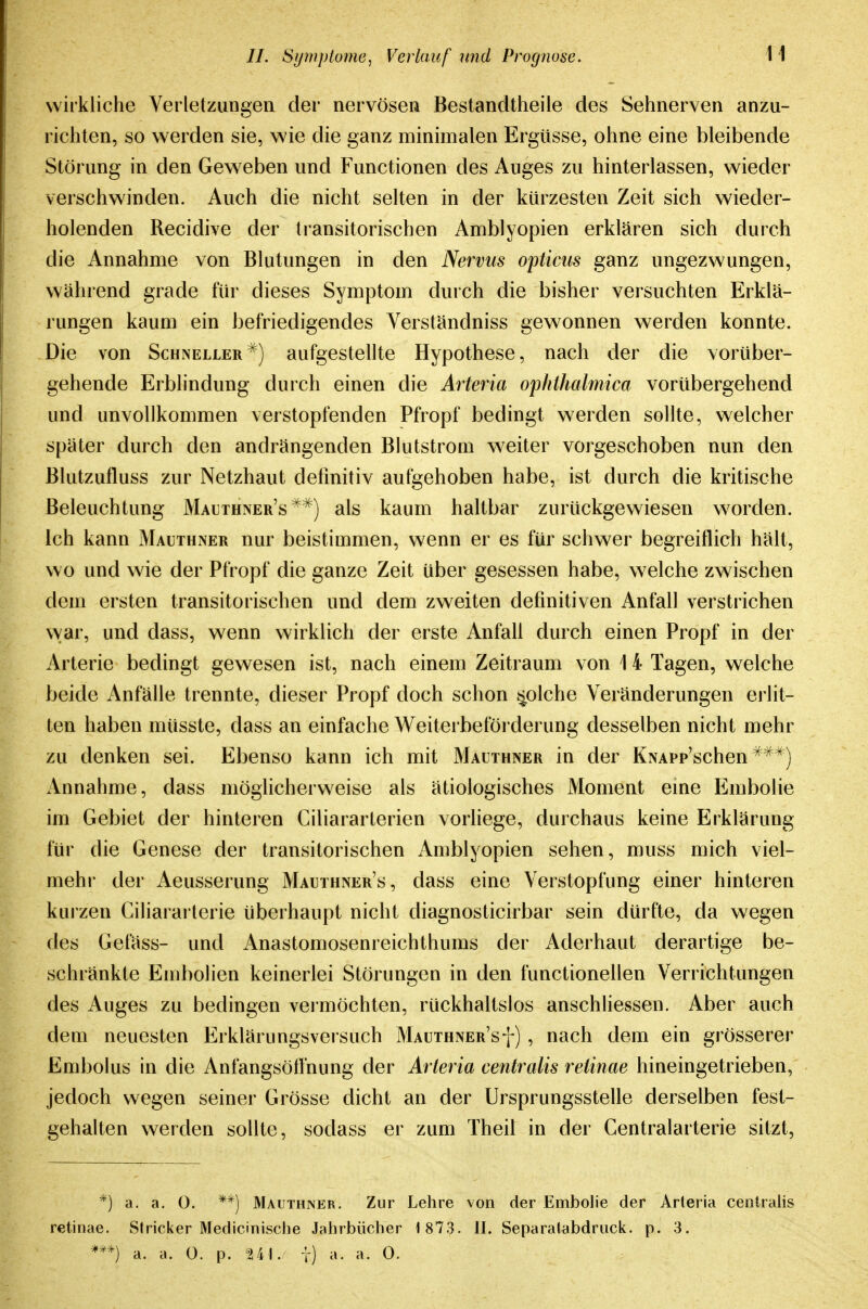 wirkliche Verletzungen der nervösen Bestandtheile des Sehnerven anzu- richten, so werden sie, wie die ganz minimalen Ergüsse, ohne eine bleibende Störung in den Geweben und Functionen des Auges zu hinterlassen, wieder verschwinden. Auch die nicht selten in der kürzesten Zeit sich wieder- holenden Recidive der ti-ansitorischen Amblyopien erklären sich durch die Annahme von Blutungen in den Nervus opticus ganz ungezwungen, während grade für dieses Symptom durch die bisher versuchten Erklä- rungen kaum ein befriedigendes Verständniss gewonnen werden konnte. Die von Schneller^) aufgestellte Hypothese, nach der die vorüber- gehende Erblindung durch einen die Arteria ophthalmica vorübergehend und unvollkommen verstopfenden Pfropf bedingt werden sollte, welcher später durch den andrängenden Blutstrom weiter vorgeschoben nun den Blutzufluss zur Netzhaut definitiv aufgehoben habe, ist durch die kritische Beleuchtung Mauthner's'^^) als kaum haltbar zurückgewiesen worden. Ich kann Mauthner nur beistimmen, wenn er es für schwer begreiflich hält, wo und wie der Pfropf die ganze Zeit über gesessen habe, welche zwischen dem ersten transitorischen und dem zweiten definitiven Anfall verstrichen war, und dass, wenn wirklich der erste Anfall durch einen Propf in der Arterie bedingt gewesen ist, nach einem Zeitraum von 1 4 Tagen, welche beide Anfälle trennte, dieser Propf doch schon ^olche Veränderungen erlit- ten haben müsste, dass an einfache Weiterbeföi derung desselben nicht mehr zu denken sei. Ebenso kann ich mit Malthner in der KNAPp'schen ^^*) Annahme, dass möglicherweise als ätiologisches Moment eme Embolie im Gebiet der hinteren Ciliararterien vorliege, durchaus keine Erklärung für die Genese der transitorischen Amblyopien sehen, muss mich viel- mehr der Aeusserung Mauthner's , dass eine Verstopfung einer hinteren kurzen Ciliararterie überhaupt nicht diagnosticirbar sein dürfte, da wegen des Gefäss- und Anastomosenreichthums der Aderhaut derartige be- schränkte Embolien keinerlei Störungen in den functionellen Verrichtungen des iVuges zu bedingen vei möchten, rückhaltslos anschliessen. Aber auch dem neuesten Erklärungsversuch Mauthner'sf) , nach dem ein grösserer Embolus in die Anfangsötfnung der Arteria centralis retinae hineingetrieben, jedoch wegen seiner Grösse dicht an der Ursprungsstelle derselben fest- gehalten werden sollte, sodass er zum Theil in der Centraiarterie sitzt. *) a. a. 0. **) Mauthner. Zur Lehre von der Embolie der Arteria centralis retinae. Stricker Medicinische Jahrbücher 1 873. 11. Separalabdruck. p. 3. a. a. 0. p. 2 41. t) a. a. 0.