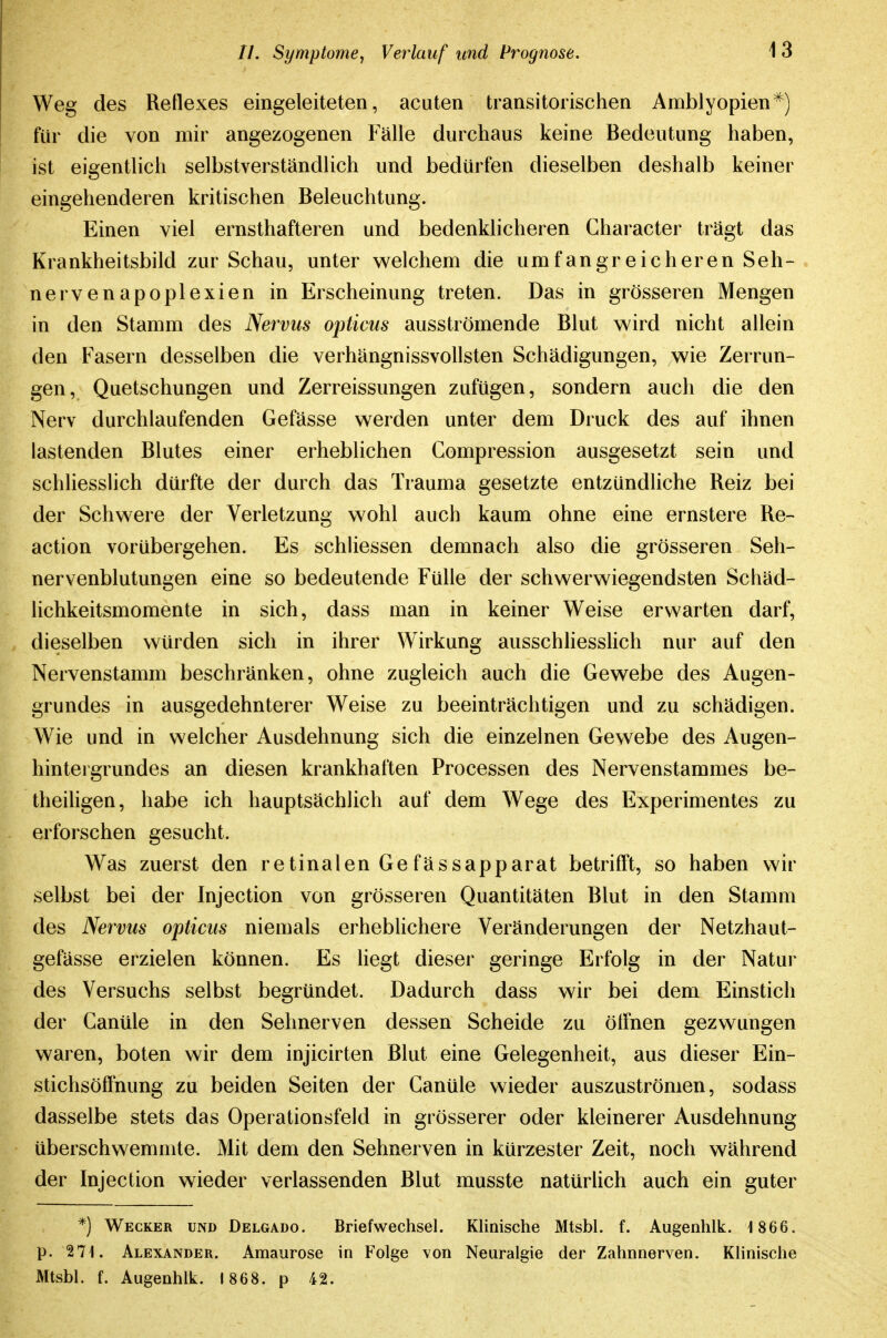 Weg des Reflexes eingeleiteten, acuten transitoiischen Amblyopien^) für die von mir angezogenen Fälle durchaus keine Bedeutung haben, ist eigentlich selbstverständlich und bedürfen dieselben deshalb keiner eingehenderen kritischen Beleuchtung. Einen viel ernsthafteren und bedenklicheren Gharacter trägt das Krankheitsbild zur Schau, unter vs^elchem die umfangreicheren Seh- nervenapoplexien in Erscheinung treten. Das in grösseren Mengen in den Stamm des Nervus opticus ausströmende Blut wird nicht allein den Fasern desselben die verhängnissvollsten Schädigungen, wie Zerrun- gen, Quetschungen und Zerreissungen zufügen, sondern auch die den Nerv durchlaufenden Gefässe werden unter dem Druck des auf ihnen lastenden Blutes einer erheblichen Gompression ausgesetzt sein und schliesslich dürfte der durch das Trauma gesetzte entzündliche Reiz bei der Schwere der Verletzung wohl auch kaum ohne eine ernstere Re- action vorübergehen. Es schUessen demnach also die grösseren Seh- nervenblutungen eine so bedeutende Fülle der schwerwiegendsten Schäd- lichkeitsmomente in sich, dass man in keiner Weise erwarten darf, dieselben würden sich in ihrer Wirkung ausschhesslich nur auf den Nervenstamm beschränken, ohne zugleich auch die Gewebe des Augen- grundes in ausgedehnterer Weise zu beeinträchtigen und zu schädigen. Wie und in welcher Ausdehnung sich die einzelnen Gewebe des Augen- hintergrundes an diesen krankhaften Processen des Nervenstammes be- theiligen, habe ich hauptsächlich auf dem Wege des Experimentes zu erforschen gesucht. Was zuerst den retinalen Gefässapparat betrifft, so haben wir selbst bei der Injection von grösseren Quantitäten Blut in den Stamm des Nervus opticus niemals erheblichere Veränderungen der Netzhaut- gefässe erzielen können. Es hegt dieser geringe Erfolg in der Natur des Versuchs selbst begründet. Dadurch dass wir bei dem Einstich der Canüle in den Sehnerven dessen Scheide zu ölfnen gezwungen waren, boten wir dem injicirten Blut eine Gelegenheit, aus dieser Ein- stichsöffnung zu beiden Seiten der Ganüle wieder auszuströmen, sodass dasselbe stets das Operationsfeld in grösserer oder kleinerer Ausdehnung überschwemmte. Mit dem den Sehnerven in kürzester Zeit, noch während der Injection wieder verlassenden Blut musste natürlich auch ein guter *) Wecker und Delgado. Briefwechsel. Klinische Mtsbl. f. Augenhlk. 1 866. p. 271. Alexander. Amaurose in Folge von Neuralgie der Zahnnerven. Klinische Mtsbl. f. Augenhlk. 1868. p 42.
