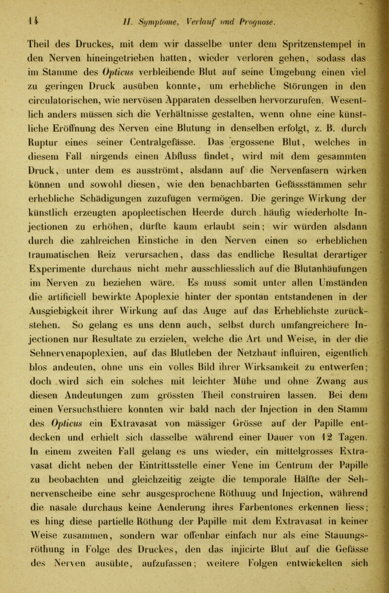 Theil des Druckes, mit dem wir dasselbe unter dem Spritzenstempel in den Nerven hineingetrieben hatten, wieder verloren gehen, sodass das im Stamme des Opticus verbleibende Blut auf seine Umgebung einen viel zu geringen Druck ausüben konnte, um erhebliche Störungen in den circulatorischen, wie nervösen Apparaten desselben hervorzurufen. Wesent- lich anders müssen sich die Verhältnisse gestalten, wenn ohne eine künst- liche Eröffnung des Nerven eine Blutung in denselben erfolgt, z. B. durch Ruptur eines seiner Centralgefässe. Das ergossene Blut, welches in diesem Fall nirgends einen Abtluss findet, wird mit dem gesammten Druck, unter dem es ausströmt, alsdann auf die Nervenfasern wirken können und sowohl diesen, wie den benachbarten Gefässstämmen sehr erhebliche Schädigungen zuzufügen vermögen. Die geringe Wirkung der künstlich erzeugten apoplectischen Heerde durch häufig wiederholte In- jectionen zu erhöhen, dürfte kaum erlaubt sein; wir würden alsdann durch die zahlreichen Einstiche in den Nerven einen so erheblichen traumatischen Reiz verursachen, dass das endhche Resultat derartiger Experimente durchaus nicht mehr ausschliesslich auf die Blutanhäufungen im Nerven zu beziehen wäre. Es muss somit unter allen Umständen die artificiell bewirkte Apoplexie hinter der spontan entstandenen in der Ausgiebigkeit ihrer Wirkung auf das Auge auf das Erheblichste zurück- stehen. So gelang es uns denn auch, selbst durch umfangreichere In- jectionen nur Resultate zu erzielen, welche die Art und Weise, in der die Sehnervenapoplexien, auf das Blutleben der Netzhaut influiren, eigentlich blos andeuten, ohne uns ein volles Bild ihrer Wirksamkeit zu entwerfen ; doch wird sich ein solches mit leichter Mühe und ohne Zwang aus diesen Andeutungen zum grössten Theil construiren lassen. Bei dem einen Yersuchsthiere konnten wir bald nach der Injection in den Stamm des Opticus ein Extravasat von mässiger Grösse auf der Papille ent- decken und erhielt sich dasselbe während einer Dauer von 12 Tagen. In einem zweiten Fall gelang es uns wieder, ein mittelgrosses Extra- vasat dicht neben der Eintrittsstelle einer Vene im Centrum der Papille zu beobachten und gleichzeitig zeigte die temporale Hälfte der Seh- nervenscheibe eine sehr ausgesprochene Röthuug und Injection, während die nasale durchaus keine Aenderung ihres Farbentones erkennen Hess; es hing diese partielle Röthung der Papille mit dem Extravasat in keiner Weise zusammen, sondern war offenbar einfach nur als eine Stauungs- röthung in Folge des Druckes, den das injicirte Blut auf die Gefässe des Nerven ausübte, aufzufassen; weitere Folgen entwickelten sich