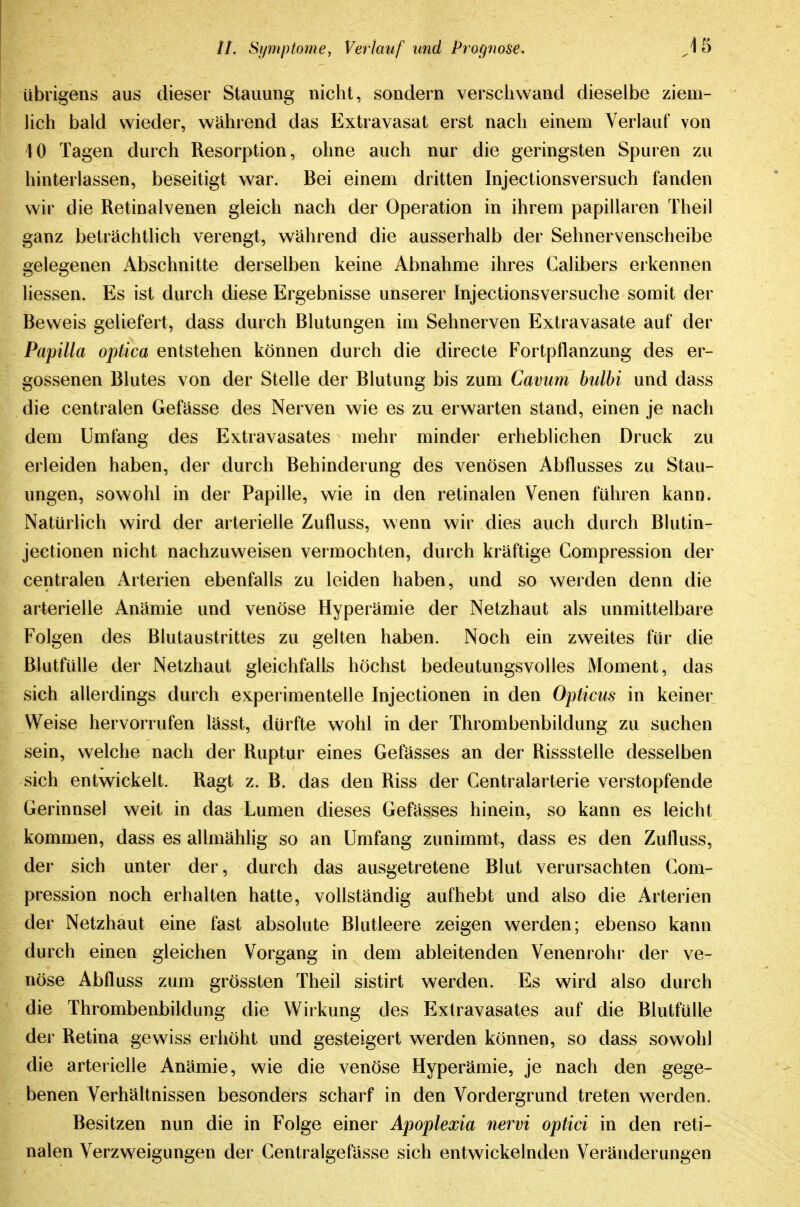 übrigens aus dieser Stauung nicht, sondern versciiwand dieselbe ziem- lich bald wieder, während das Extravasat erst nach einem Verlauf von 10 Tagen durch Resorption, ohne auch nur die geringsten Spuren zu hinterlassen, beseitigt war. Bei einem dritten Injectionsversuch fanden wir die Retinalvenen gleich nach der Operation in ihrem papillären Theil ganz beträchtlich verengt, während die ausserhalb der Sehnervenscheibe gelegenen Abschnitte derselben keine Abnahme ihres Galibers erkennen liessen. Es ist durch diese Ergebnisse unserer Injectionsversuche somit der Beweis geliefert, dass durch Blutungen im Sehnerven Extravasate auf der Papilla optica entstehen können durch die directe Fortpflanzung des er- gossenen Blutes von der Stelle der Blutung bis zum Caviim hulhi und dass die centralen Gefässe des Nerven wie es zu erwarten stand, einen je nach dem Umfang des Extravasates mehr minder erheblichen Druck zu erleiden haben, der durch Behinderung des venösen Abflusses zu Stau- ungen, sowohl in der Papille, wie in den retinalen Venen führen kann. Natürlich wird der arterielle Zufluss, wenn wir dies auch durch Blutin- jectionen nicht nachzuweisen vermochten, durch kräftige Compression der centralen Arterien ebenfalls zu leiden haben, und so werden denn die arterielle Anämie und venöse Hyperämie der Netzhaut als unmittelbare Folgen des Blutaustrittes zu gelten haben. Noch ein zweites für die Blutfülle der Netzhaut gleichfalls höchst bedeutungsvolles Moment, das sich allerdings durch experimentelle Injectionen in den Opticus in keiner Weise hervorrufen lässt, dürfte wohl in der Thrombenbildung zu suchen sein, welche nach der Ruptur eines Gefässes an der Rissstelle desselben sich entwickelt. Ragt z. B. das den Riss der Centraiarterie verstopfende Gerinnsel weit in das Lumen dieses Gefässes hinein, so kann es leicht kommen, dass es allmählig so an Umfang zunimmt, dass es den Zufluss, der sich unter der, durch das ausgetretene Blut verursachten Com- pression noch erhalten hatte, vollständig aufhebt und also die Arterien der Netzhaut eine fast absolute Blutleere zeigen werden; ebenso kann durch einen gleichen Vorgang in dem ableitenden Venenrohi' der ve- nöse Abfluss zum grössten Theil sistirt werden. Es wird also durch die Thrombenbildung die Wirkung des Extravasates auf die Blutfülle der Retina gewiss erhöht und gesteigert werden können, so dass sowohl die arterielle Anämie, wie die venöse Hyperämie, je nach den gege- benen Verhältnissen besonders scharf in den Vordergrund treten werden. Besitzen nun die in Folge einer Apoplexia nervi optici in den reti- nalen Verzweigungen der Centralgefasse sich entwickelnden Veränderungen