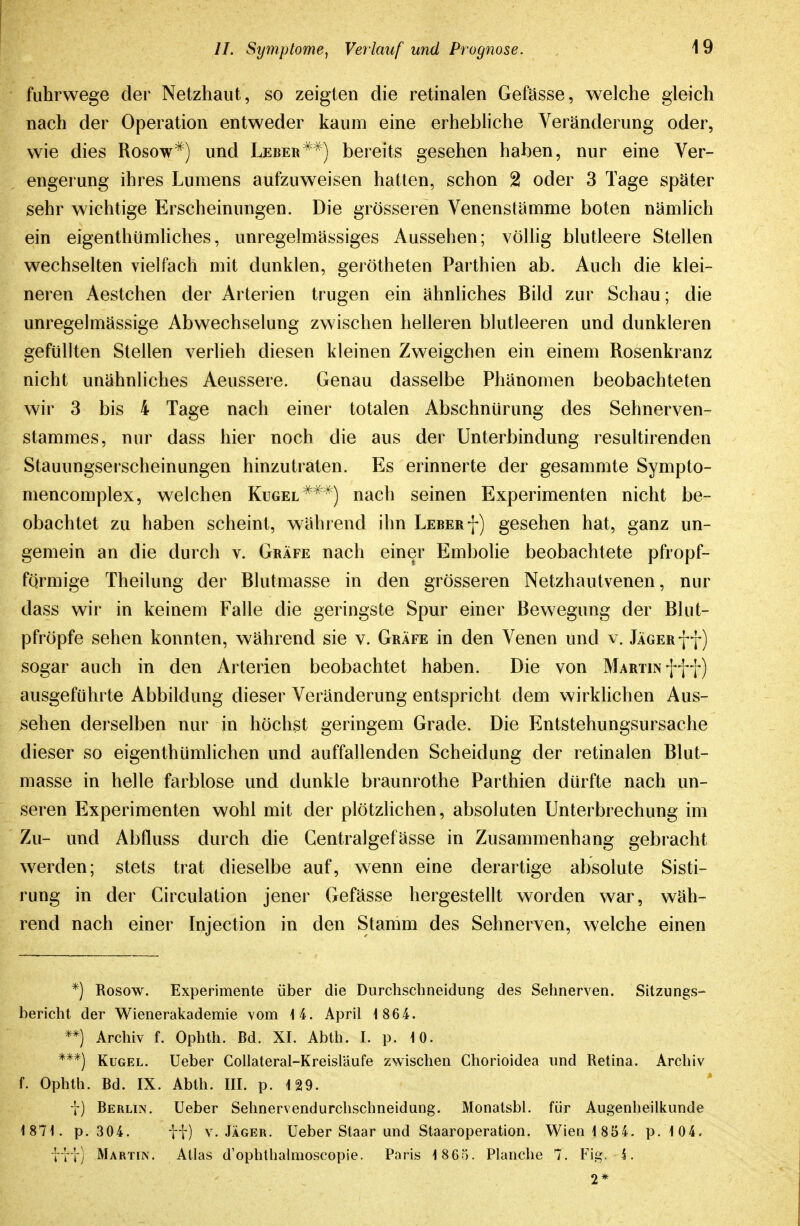 fuhrwege der Netzhaut, so zeigten die retinalen Gefässe, welche gleich nach der Operation entweder kaum eine erhebliche Veränderung oder, wie dies Rosow^) und Leber^'^') bereits gesehen haben, nur eine Ver- engei'ung ihres Lumens aufzuweisen hatten, schon 2 oder 3 Tage später sehr wichtige Erscheinungen. Die grösseren Venenstämme boten nämlich ein eigenthümliches, unregelmässiges Aussehen; völlig blutleere Stellen wechselten vielfach mit dunklen, gerötheten Parthien ab. Auch die klei- neren Aestchen der Arterien trugen ein ähnliches Bild zur Schau; die unregelmässige Abwechselung zwischen helleren blutleeren und dunkleren gefüllten Stellen verlieh diesen kleinen Zweigchen ein einem Rosenkranz nicht unähnliches Aeussere. Genau dasselbe Phänomen beobachteten wir 3 bis 4 Tage nach einer totalen Abschnlirung des Sehnerven- stammes, nur dass hier noch die aus der Unterbindung resultirenden Stauungserscheinungen hinzutraten. Es erinnerte der gesammte Sympto- mencomplex, welchen Kugel *^^) nach seinen Experimenten nicht be- obachtet zu haben scheint, während ihn Leberf) gesehen hat, ganz un- gemein an die durch v. Gräfe nach einer Embolie beobachtete pfropf- fqrmige Theilung der Blutmasse in den grösseren Netzhautvenen, nur dass wir in keinem Falle die geringste Spur einer Bewegung der Blut- pfröpfe sehen konnten, während sie v. Gräfe in den Venen und v. jÄGERff) sogar auch in den Arterien beobachtet haben. Die von MARirnfff) ausgeführte Abbildung dieser Veränderung entspricht dem wirklichen Aus- sehen derselben nur in höchst geringem Grade. Die Entstehungsursache dieser so eigenthümlichen und auffallenden Scheidung der retinalen Blut- masse in helle farblose und dunkle braunrothe Parthien dürfte nach un- seren Experimenten wohl mit der plötzlichen, absoluten Unterbrechung im Zu- und Abfluss durch die Centralgefässe in Zusammenhang gebracht werden; stets trat dieselbe auf, wenn eine derartige absolute Sisti- rung in der Circulation jener Gefässe hergestellt worden war, wäh- rend nach einer Injection in den Stamm des Sehnerven, welche einen *) Rosow. Experimente über die Diirchscbneidung des Sehnerven. Sitzungs- bericht der Wienerakademie vom 14. April 1 864. **) Archiv f. Ophth. Bd. XI. Abth. I. p. 10. ***) Kugel. Ueber Collateral-Kreisläufe zwischen Chorioidea imd Retina. Archiv f. Ophth. Bd. IX. Abth. III. p. 129. \) Berlin. Ueber Sehnervendurchschneidung. Monatsbl. für Augenheilkunde 1871. p. 304. tf) V.JÄGER. Ueber Staar und Staaroperation. Wien 1 854. p.104. '\t\) Martin. Atlas d'ophthalmoscopie. Poris 1865. Planche 7. Fig. i. 2*